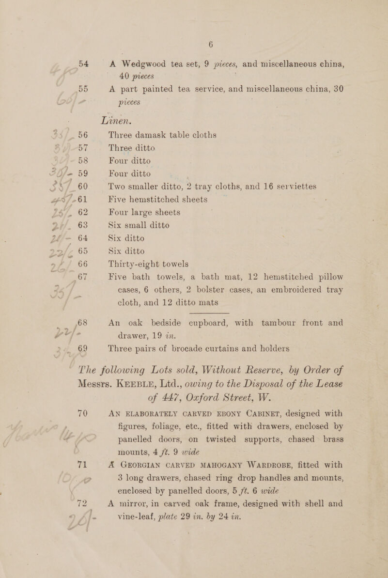 54 A Ween’ tea set, 9 bg da and miscellaneous china, 40 preces 55 A part painted tea service, and miscellaneous china, 30 pieces | Linen. 56 Three damask table cloths 57 Three ditto 58 Four ditto - 59 Four ditto 60 Two smaller ditto, 2 tray cloths, and 16 serviettes 63 Six small ditto = 64 Six ditto , 65 Six ditto 66 Thirty-eight towels at Five bath towels, a bath mat, 12 hemstitched sates cases, 6 others, 2 bolster cases, an embroidered tray cloth, and 12 ditto mats pa ZOO An oak bedside cupboard, with tambour front and os a drawer, 19 in. 69 Three pairs of brocade curtains and holders The following Lots sold, Without Reserve, by Order of Messrs. KEEBLE, Ltd., owing to the Disposal of the Lease of 447, Oxford Street, W. 70 AN ELABORATELY CARVED EBONY CABINET, designed with figures, foliage, etc., fitted with drawers, enclosed by panelled doors, on twisted supports, chased brass mounts, 4 /t. 9 wide Ta A GEORGIAN CARVED MAHOGANY WARDROBE, fitted with 3 long drawers, chased ring drop handles and mounts, enclosed by panelled doors, 5 /¢. 6 wide - ~I KS A mirror, in carved oak frame, designed with shell and |. vine-leaf, plate 29 in. by 24 in.