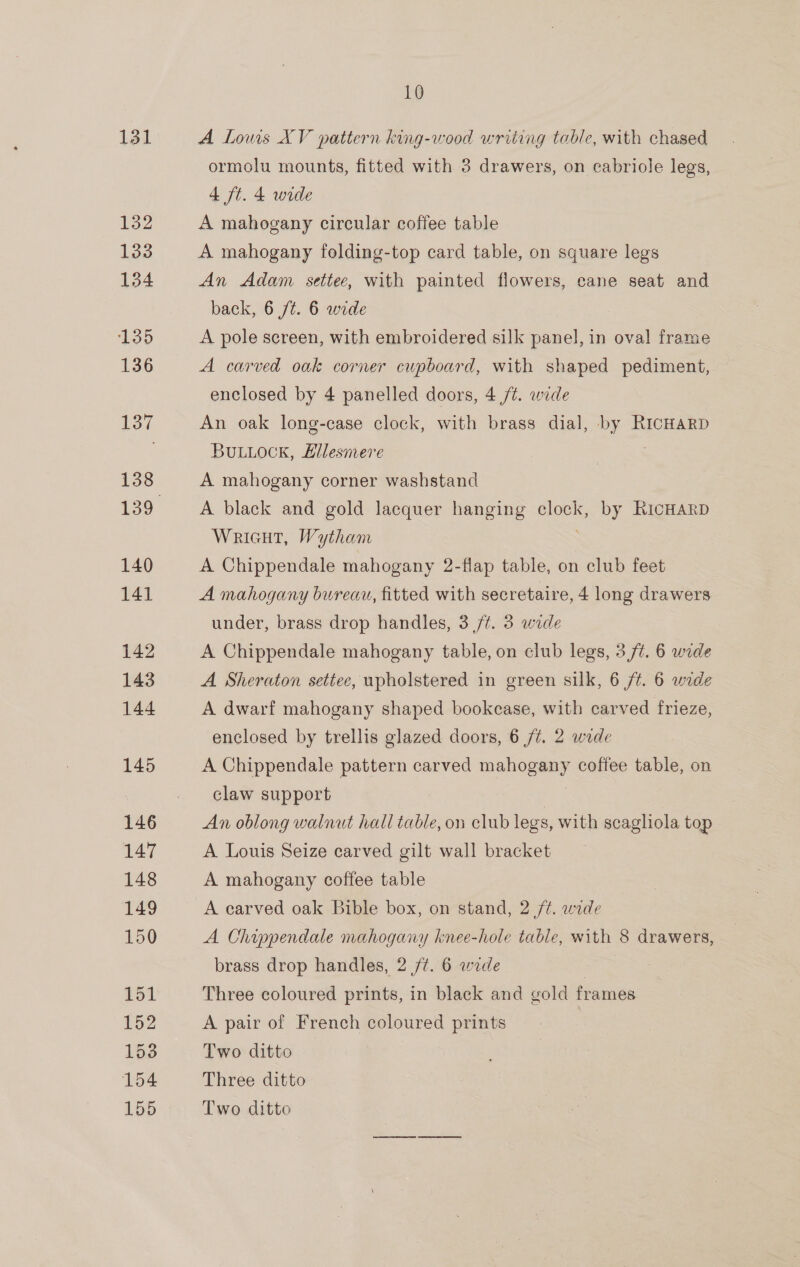 131 132 133 134 135 136 138 140 141 142 143 144 145 146 147 148 149 150 151 152 153 154 155 10 A Loms XV pattern king-wood writing table, with chased ormolu mounts, fitted with 3 drawers, on cabriole legs, 4 ft. 4 wide A mahogany circular coffee table A mahogany folding-top card table, on square legs An Adam settee, with painted flowers, cane seat and back, 6 /¢. 6 wide A pole screen, with embroidered silk panel, in oval frame A carved oak corner cupboard, with shaped pediment, enclosed by 4 panelled doors, 4 /¢. wide An oak long-case clock, with brass dial, by RICHARD BuLuock, Ellesmere A mahogany corner washstand A black and gold lacquer hanging clock, by RicHARD WricuT, Wytham A Chippendale mahogany 2-flap table, on club feet A mahogany bureau, fitted with secretaire, 4 long drawers under, brass drop handles, 3 /t. 3 wide A Chippendale mahogany table, on club legs, 3/7. 6 wide A Sheraton settee, upholstered in green sik, 6 ft. 6 wide A dwarf mahogany shaped bookcase, with carved frieze, enclosed by trellis glazed doors, 6 /t. 2 wade A Chippendale pattern carved Ta omny coffee table, on claw support | An oblong walnut hall table, on club legs, with scaghola top A Louis Seize carved gilt wall bracket A mahogany coffee table A carved oak Bible box, on stand, 2 ft. wide A Chippendale mahogany knee-hole table, with 8 drawers, brass drop handles, 2 /¢. 6 wide | Three coloured prints, in black and gold frames A pair of French coloured prints Two ditto Three ditto Two ditto