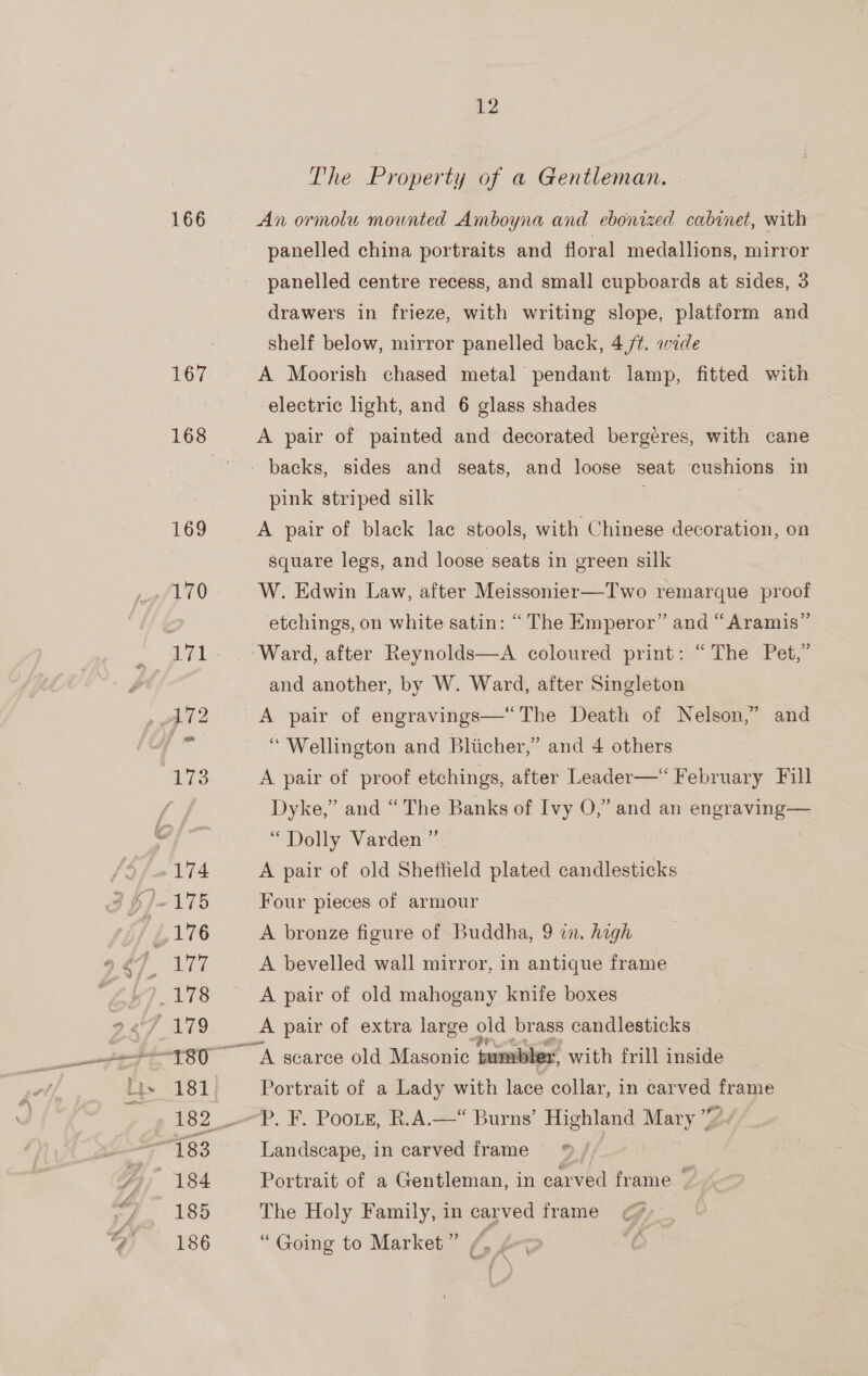 CF at 166 167 168 12 The Property of a Gentleman. An ormolu mounted Amboyna and ebonized cabinet, with panelled china portraits and floral medallions, mirror panelled centre recess, and small cupboards at sides, 3 drawers in frieze, with writing slope, platform and shelf below, mirror panelled back, 4 ft. wide A Moorish chased metal pendant lamp, fitted with electric light, and 6 glass shades A pair of painted and decorated bergeres, with cane pink striped silk A pair of black lac stools, with Chinese dseration on square legs, and loose seats in green silk W. Edwin Law, after Meissonier—Two remarque proof etchings, on white satin: “The Emperor” and “Aramis” Ward, after Reynolds—A coloured print: “The Pet,” and another, by W. Ward, after Singleton “ Wellington and Bliicher,” and 4 others A pair of proof etchings, after Leader—‘ February Fill Dyke,” and “The Banks of Ivy O,” and an engraving— “Dolly Varden ” A pair of old Sheffield plated candlesticks Four pieces of armour A bronze figure of Buddha, 9 in. high A bevelled wall mirror, in antique frame A pair of old mahogany knife boxes A pair of extra large old brass candlesticks Portrait of a Lady with lace collar, in vos =e P. F. Pooik, R.A.—“ Burns’ Highland Nye Landscape, in carved frame Portrait of a Gentleman, in carved frame. “4 The Holy Family, in carved frame ¢ “Going to Market” /