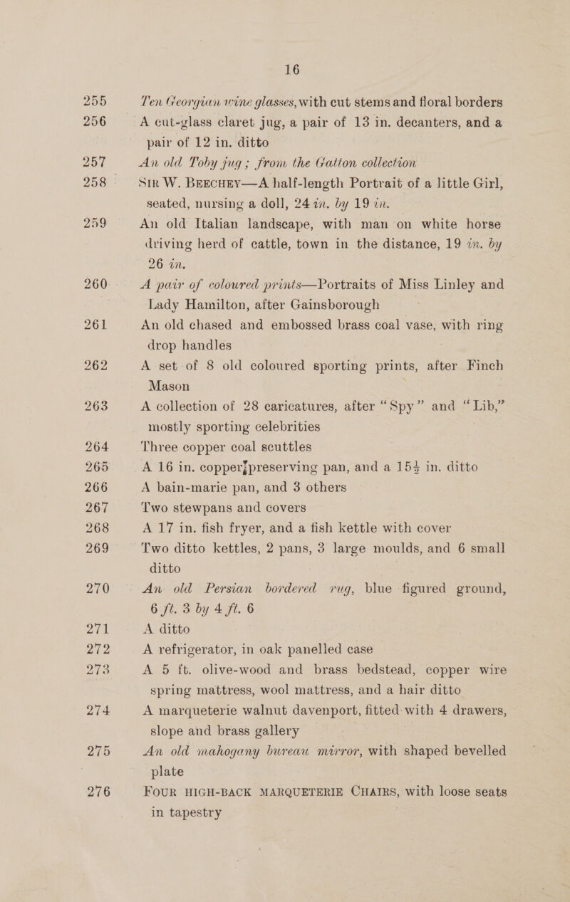Ten Georgian wine glasses, with eut stems and floral borders A cut-glass claret jug, a pair of 13 in. decanters, and a pair of 12 in. ditto An old Toby jug; from the Gatton collection Sir W. Beecuey—A half-length Portrait of a little Girl, seated, nursing a doll, 24 a. by 19 zn. | An old Italian landscape, with man on white horse driving herd of cattle, town in the distance, 19 i. by 26 on. | A pair of coloured prints—Portraits of Miss Linley and Lady Hamilton, after Gainsborough An old chased and embossed brass coal vase, with ring drop handles A set of 8 old coloured sporting prints, after Finch Mason | A collection of 28 caricatures, after “Spy” and “ Lib,” mostly sporting celebrities 7 Three copper coal scuttles A 16 in. copperjpreserving pan, and a 154 in. ditto A bain-marie pan, and 3 others Two stewpans and covers A 17 in. fish fryer, and a fish kettle ane cover Two ditto kettles, 2 pans, 3 large moulds, and 6 small ditto 6 ft. 3 by 4 ft. 6 A ditto A refrigerator, in oak panelled case A 5 ft. olive-wood and brass bedstead, copper wire spring mattress, wool mattress, and a hair ditto A marqueterie walnut davenport, fitted: with 4 drawers, slope and brass gallery An old mahogany bureau mirror, with shaped bevelled plate FOUR HIGH-BACK MARQUETERIE CHAIRS, with loose seats in tapestry