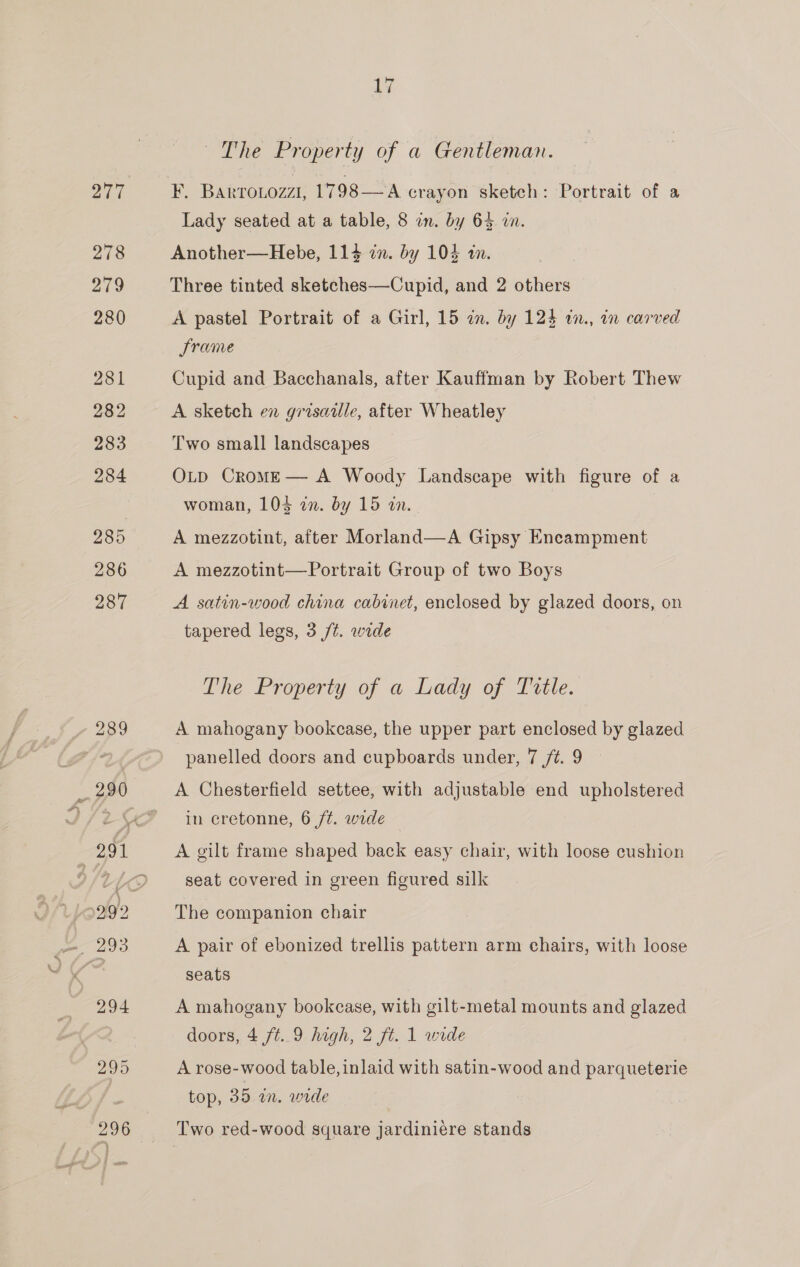~The Property of a Gentleman. F. BaktToLozz1, 1798—A crayon sketch: Portrait of a Lady seated at a table, 8 in. by 63 wn. Another—Hebe, 114 in. by 104 an. Three tinted sketches—Cupid, and 2 others A pastel Portrait of a Girl, 15 an. by 124 in., in carved Srame Cupid and Bacchanals, after Kauffman by Robert Thew A sketch en grisaille, after Wheatley Two small landscapes OLD CromM—E— A Woody Landscape with figure of a woman, 103 an. by 15 an. A mezzotint, after Morland—A Gipsy Encampment A mezzotint—Portrait Group of two Boys A satin-wood china cabinet, enclosed by glazed doors, on tapered legs, 3 /¢. wide The Property of a Lady of Title. A mahogany bookcase, the upper part enclosed by glazed panelled doors and cupboards under, 7 /t. 9 A Chesterfield settee, with adjustable end upholstered in eretonne, 6 ft. wide A gilt frame shaped back easy chair, with loose cushion seat covered in green figured silk The companion chair A pair of ebonized trellis pattern arm chairs, with loose seats A mahogany bookcase, with gilt-metal mounts and glazed doors, 4 ft..9 high, 2 ft. 1 wide A rose-wood table, inlaid with satin-wood and parqueterie top, 35 an. wide Two red-wood square jardiniére stands