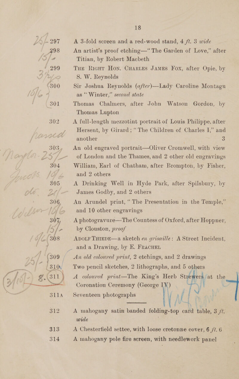 A 3-fold screen and a red-wood stand, 4 /t. 3 wide An artist’s proof etching—“ The Garden of Love,” Titian, by Robert Macbeth THE Ricut Hon. CHarLes JAMES Fox, after Opie, by 5. W. Reynolds ? Sir Joshua Reynolds (a/ter)—Lady Caroline Montagu as “‘ Winter,” Thomas alter second state Chalmers, after John Watson Gordon, by Thomas Lupton A full-length mezzotint portrait of Louis Philippe, after Hersent, by Girard; “The Children of Charles I,” and another 3 An old engraved portrait—Oliver Cromwell, with view of London and the Thames, and 2 other old engravings William, Earl of Chatham, after Brompton, by Fisher, and 2 others A Drinking Well in Hyde Park, after Spilsbury, by James Godby, and 2 others An Arundel print, “The Presentation in the Temple,” and 10 other engravings A photogravure—The Countess of Oxford, after Hoppner, by Clouston, proof | ADOLF THIEDE—a sketch en grisaille: A Street Incident, An old coloured print, 2 etchings, and 2 drawings Two pencil sketches, 2 lithographs, and 5 others A coloured print—The King’s Herb Stren ers. at the Coronation Ceremony (George ‘i a a | A mahogany satin bana — -top card table, oft. wule ‘e Seventeen photographs Be  A Chesterfield settee, with loose cretonne cover, 6 /t. 6 A mahogany pole fire screen, with needlework panel
