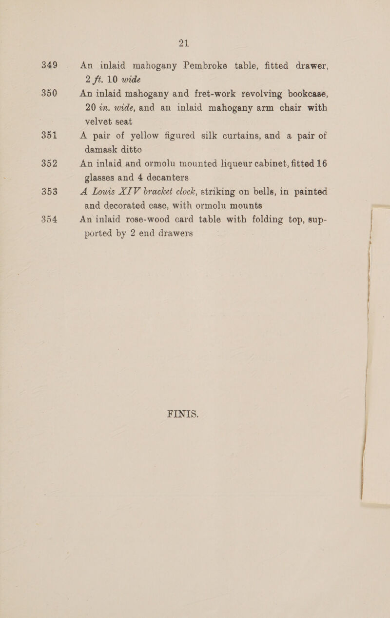 349 350 21 An inlaid mahogany Pembroke table, fitted drawer, 2 ft. 10 wide An inlaid mahogany and fret-work revolving bookcase, 20 in. wide, and an inlaid mahogany arm chair with velvet seat A pair of yellow figured silk curtains, and a pair of damask ditto An inlaid and ormolu mounted liqueur cabinet, fitted 16 glasses and 4 decanters A Louis XIV bracket clock, striking on bells, in painted and decorated case, with ormolu mounts An inlaid rose-wood card table with folding top, sup- ported by 2 end drawers FINIS.  