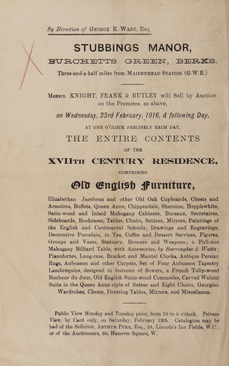 By Direction of Grorce HE. WaApE, Esq. STUBBINGS MANOR, BURCHETTS GREEN, BERES.  Three-and-a-half miles from MAIDENHEAD STATION (G.W.R.) Messrs. KNIGHT, FRANK &amp; RUTLEY will Sell by Auction on the Premises, as above, on Wednesday, 23rd February, 1916, &amp; following Day, — AT ONE O'CLOCK PRECISELY EACH DAY, THE ENTIRE CONTENTS OF THE AVIItH CENTURY RESIDENCE, COMPRISING Oly English furniture, Klizabethan Jacobean and other Old Oak Cupboards, Chests and Armoires, Buffets, Queen Anne, Chippendale, Sheraton, Hepplewhite, Satin-wood and Inlaid Mahogany Cabinets, Bureaux, Secretaires, Sideboards, Bookcases, Tables, Chairs, Settees, Mirrors, Paintings of the English and Continental Schools, Drawings and Engravings, Decorative Porcelain, in Tea, Coffee and Dessert Services, Figures, Groups and Vases, Statuary, Bronzes and Weapons; a Full-size Mahogany Billiard Table, with Accessories, by Burroughes &amp; Watts ; Pianofortes, Long-case, Bracket and Mantel Clocks, Antique Persian Rugs, Aubusson and other Carpets, Set of Four Aubusson Tapestry — Lambrequins, designed in festoons of flowers, a French Tulip-wood- Bonheur du Jour, Old English Satin-wood Commodes, Carved Walnut Suite in the Queen Anne style of Settee and Hight Chairs, Georgian Wardrobes, Chests, Dressing Tables, Mirrors, and Miscellanea. Public View Monday and Tuesday prior, from 10 to 5 o’clock. Private View, by Card only, on Saturday, February 19th. Catalogues may be had of the Solicitor, ARrHuR PyxKx, Esq., 24, Lincoln’s Inn Fields, W.C. ; or of the Auctioneers, 20, Hanover Square, W.
