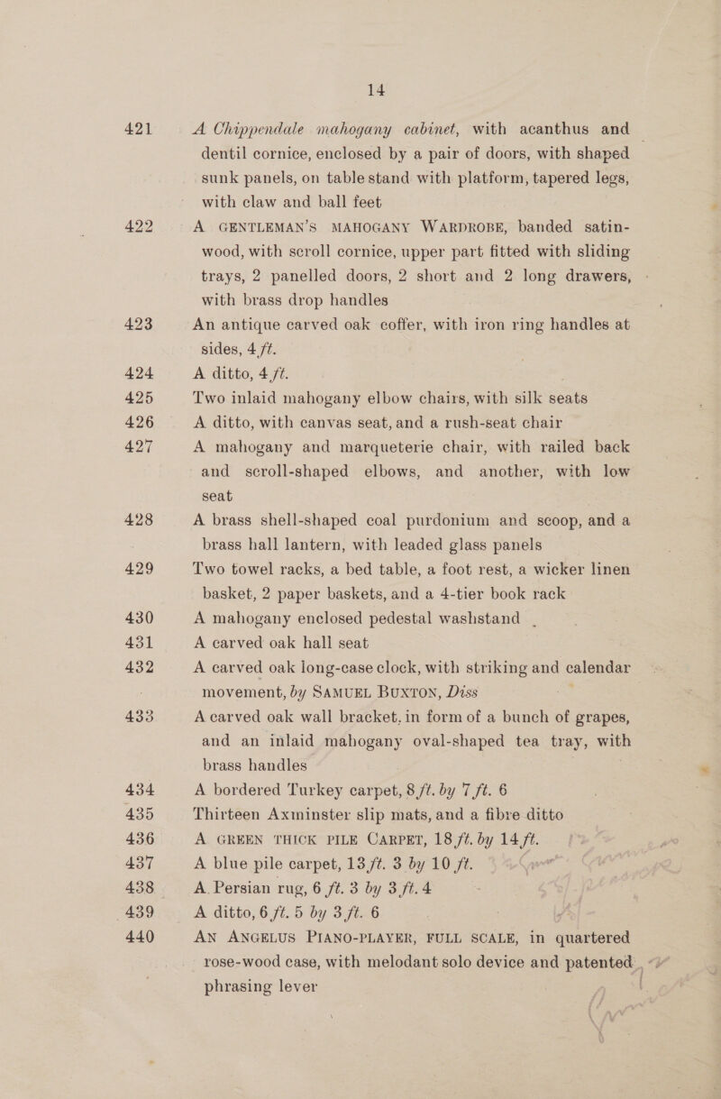 421 422 423 424 425 426 427 428 429 430 431 432 433 434 435 436 437 439 440 14 A Chippendale mahogany cabinet, with acanthus and dentil cornice, enclosed by a pair of doors, with shaped sunk panels, on table stand with platform, tapered legs, with claw and ball feet A GENTLEMAN’S MAHOGANY WARDROBE, banded satin- wood, with scroll cornice, upper part fitted with sliding trays, 2 panelled doors, 2 short and 2 long drawers, with brass drop handles An antique carved oak coffer, with iron ring handles at sides, 4 /¢. A ditto, 4,77. Two inlaid mahogany elbow chairs, with silk seats A ditto, with canvas seat, and a rush-seat chair A mahogany and marqueterie chair, with railed back and scroll-shaped elbows, and another, with low seat S A brass shell-shaped coal purdonium and scoop, and a brass hall lantern, with leaded glass panels Two towel racks, a bed table, a foot rest, a wicker linen basket, 2 paper baskets, and a 4-tier book rack. A mahogany enclosed pedestal washstand . A carved oak hall seat A carved oak long-case clock, with striking and Bee movement, by SAMUEL BuxTOoN, Diss A carved oak wall bracket, in form of a bunch of grapes, and an inlaid mahogany oval-shaped tea tr ay, with brass handles A bordered Turkey carpet, Bf. by 7 ft. 6 Thirteen Axminster slip mats, and a fibre ditto A GREEN THICK PILE CARPET, 18/7. by 14 ft. A blue pile carpet, 13,/¢. 3 by 10 ft. A. Persian rug, 6 ft. 3 by 3 ft. 4 A ditto, 6 /¢.5 by 3 ft. 6 AN ANGELUS PIANO-PLAYER, FULL SCALE, in quartered phrasing lever
