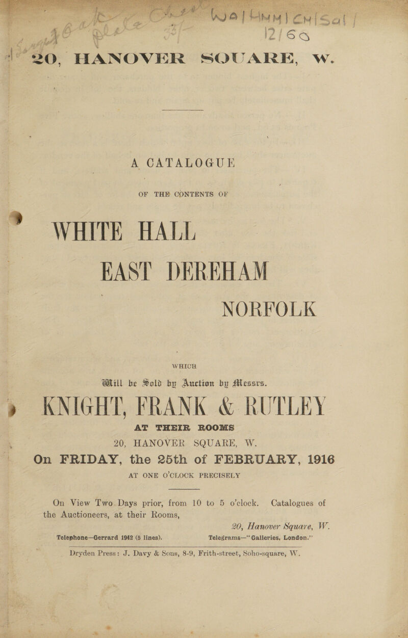 t A 1 ; i Re ow.  za A CATALOGUE OF THE CONTENTS OF WHITE HALL EAST DEREHAM NORFOLK | WHICH | Will be Sold by Anction by Messrs. KNIGHT, FRANK &amp; RUTLEY | AT THEIR ROOMS 20, HANOVER SQUARE, W. On FRIDAY, the 25th of FEBRUARY, 1916 AT ONE O'CLOCK PRECISELY On View Two. Days prior, from 10 to 5 o’clock. Catalogues of the Auctioneers, at their Rooms, 20, Hanover Square, W. Telephone—Gervrard 1942 (5 lines). Telegvams— Galleries, London.’’ Dryden Press: J. Davy &amp; Sons, 8-9, Frith-street, Soho-square, W. 