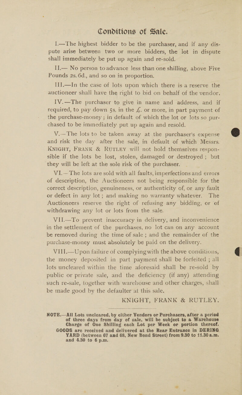 Conditions of Sale. I.—The highest bidder to be the purchaser, and if any dis- pute arise between two or more bidders, the lot in dispute shall immediately be put up again and re-sold. II.— No person to advance less than one shilling, above Five Pounds 2s. 6d., and so on in proportion. {1J.—In the case of lots upon which there is a reserve the auctioneer shall have the right to bid on behalf of the vendor. | IV.—The purchaser to give in name and address, and if required, to pay down 5s, in the 4. or more, in part payment of the purchase-money ; in default of which the lot or lots so pur- chased to be immediately put up again and resold. V.—The lots to be taken away at the purchaser’s expense and risk the day after the sale, in default of which Messrs. KNIGHT, FRANK &amp; RUTLEY will not hold themselves respon- sible if the lots be lost, stolen, damaged or destroyed ; but ‘they will be left at the sole risk of the purchaser. VI.— The lots are sold with all faults, imperfections and errors of description, the Auctioneers not being responsible for the correct description, genuineness, or authenticity of, or any fault or defect in any lot; and making no warranty whatever.. The Auctioneers reserve the right of refusing any bidding, or of withdrawing any lot or lots from the sale. VII.—To prevent inaccuracy in delivery, and inconvenience in the settlement of the purchases, no lot can on any. account be removed during the time of sale ; and the remainder of the purchase-money must absolutely be paid on the delivery. VITI.—Upon failure of complying with the above conditions, the money deposited in part payment shall be forfeited ; all lots uncleared within the time aforesaid shall be re-sold by public or private sale, and the deficiency (if any) attending such re-sale, together with warehouse and other charges, shall be made good by the defaulter at this sale. KNIGHT, FRANK &amp; RUTLEY.  NOTE.—All Lots uncleared, by either Yendors or Purchasers, after a period of three days from day of sale, will be subject to a Warehouse Charge of One Shilling each Lot per Week or portion thereof. GOODS are received and delivered at the Rear Entrance in DERING. YARD (between 67 and 68, New Bond Street) from 9.30 to 11.30 a.m. and 4.30 to 6 p.m.  