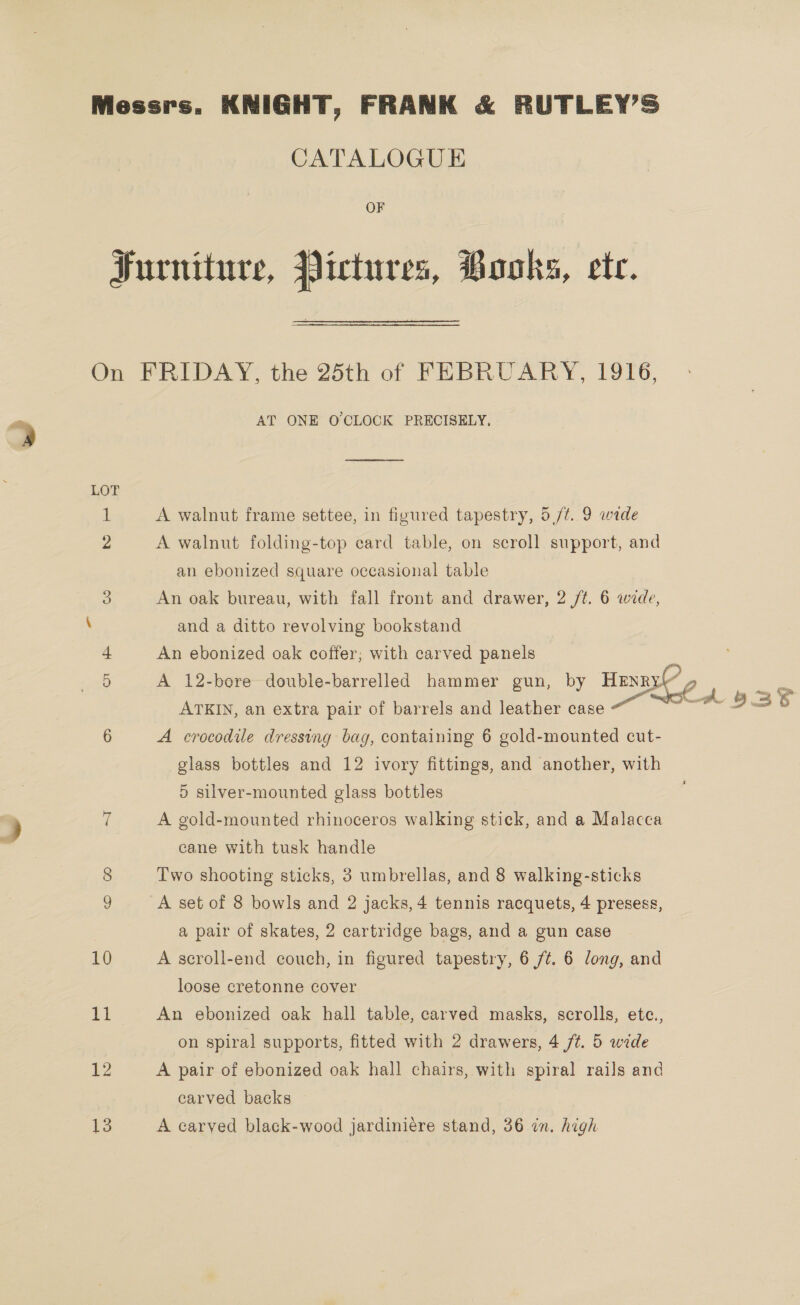 Messrs. KNIGHT, FRANK &amp; RUTLEY’S CATALOGUE OF Furniture, Pictures, Books, ete. On FRIDAY, the 25th of FEBRUARY, 1916, + AT ONE O'CLOCK PRECISELY, LOT 1 A walnut frame settee, in figured tapestry, 5 /¢. 9 wide 2 A walnut folding-top card table, on scroll support, and an ebonized square occasional table 5 An oak bureau, with fall front and drawer, 2 ft. 6 wide, \ and a ditto revolving bookstand An ebonized oak coffer; with carved panels 5 A 12-bere double-barrelled hammer gun, by Henry’ ATKIN, an extra pair of barrels and leather case“ ~  6 A crocodile dressing bag, containing 6 gold-mounted cut- glass bottles and 12 ivory fittings, and another, with 5 silver-mounted glass bottles 9 7 A gold-mounted rhinoceros walking stick, and a Malacca 2 cane with tusk handle 8 Two shooting sticks, 3 umbrellas, and 8 walking-sticks 9 A set of 8 bowls and 2 jacks, 4 tennis racquets, 4 presess, a pair of skates, 2 cartridge bags, and a gun case 10 A scroll-end couch, in figured tapestry, 6 /¢. 6 long, and loose cretonne cover Bi An ebonized oak hall table, carved masks, scrolls, ete., on spiral supports, fitted with 2 drawers, 4 /¢. 5 wide 12 A pair of ebonized oak hall chairs, with spiral rails and carved backs