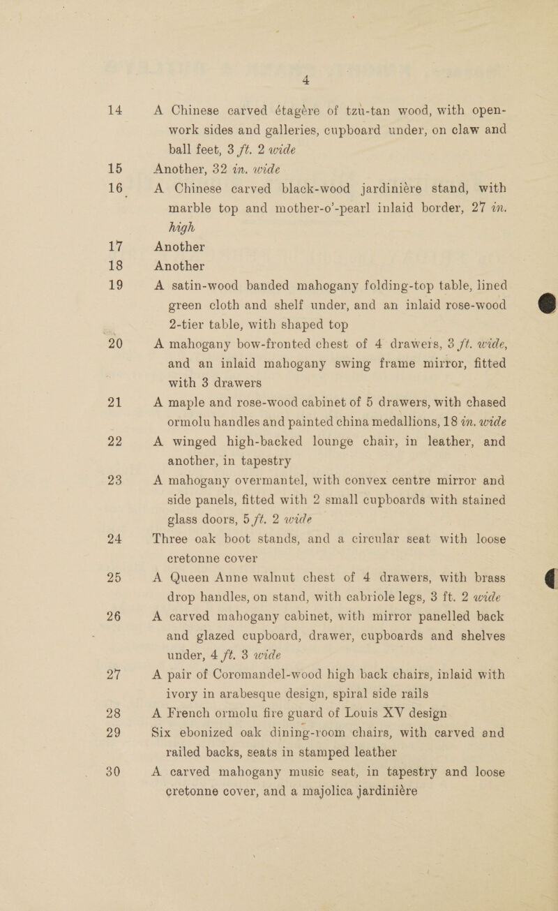 15 17 18 19 20 21 22 23 24 29 26 27 28 29 30 4 work sides and galleries, cupboard under, on claw and ball feet, 3 ft. 2 wide Another, 32 in. wide A Chinese carved black-wood jardiniere stand, with marble top and mother-o’-pearl inlaid border, 27 an. high Another Another A satin-wood banded mahogany folding-top table, lined green cloth and shelf under, and an inlaid rose-wood 2-tier table, with shaped top A mahogany bow-fronted chest of 4 drawers, 3 /t. wide, and an inlaid mahogany swing frame mirror, fitted with 3 drawers A maple and rose-wood cabinet of 5 drawers, with chased ormolu handles and painted china medallions, 18 wn. wide A winged high-backed lounge chair, in leather, and another, in tapestry | A mahogany overmantel, with convex centre mirror and side panels, fitted with 2 small cupboards with stained glass doors, 5 ft. 2 wide | Three oak boot stands, and a circular seat with loose cretonne cover drop handles, on stand, with cabriole legs, 3 ft. 2 wide A carved mahogany cabinet, with mirror panelled back and glazed cupboard, drawer, cupboards and shelves under, 4 /t. 3 wide A pair of Coromandel-wood high back chairs, inlaid with ivory in arabesque design, spiral side rails A French ormolu fire guard of Louis XV design Six ebonized oak dining-room chairs, with carved and railed backs, seats in stamped leather A carved mahogany music seat, in tapestry and loose cretonne cover, and a majolica jardiniére Cc  