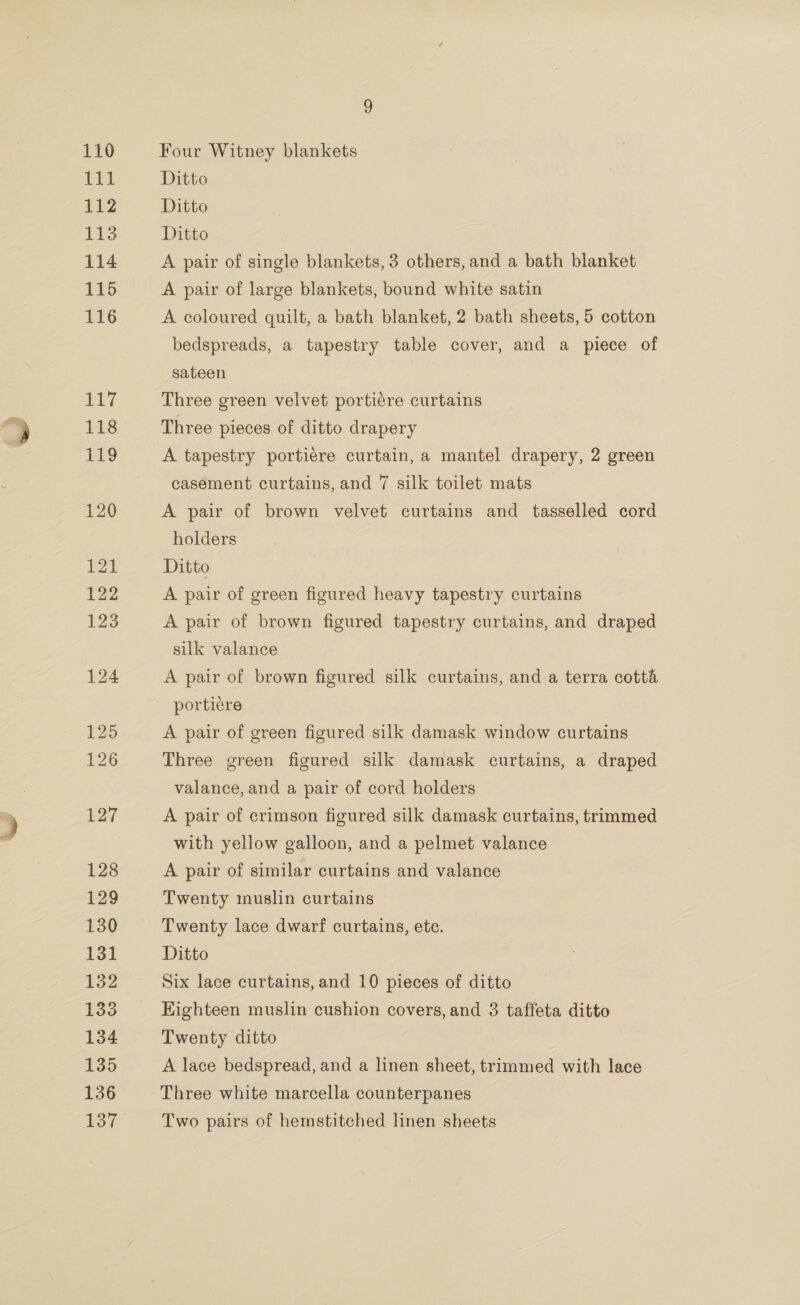 125 126 127 128 129 130 roe 132 133 134 135 136 137 Four Witney blankets Ditto Ditto Ditto A pair of single blankets, 3 others, and a bath blanket A pair of large blankets, bound white satin A coloured quilt, a bath blanket, 2 bath sheets, 5 cotton bedspreads, a tapestry table cover, and a piece of sateen Three green velvet portiére curtains Three pieces of ditto drapery A tapestry portiere curtain, a mantel drapery, 2 green casement curtains, and 7 silk toilet mats A pair of brown velvet curtains and tasselled cord holders Ditto A pair of green figured heavy tapestry curtains A pair of brown figured tapestry curtains, and draped silk valance A pair of brown figured silk curtains, and a terra cotta portiere A pair of green figured silk damask window curtains Three green figured silk damask curtains, a draped valance, and a pair of cord holders A pair of crimson figured silk damask curtains, trimmed with yellow galloon, and a pelmet valance A pair of similar curtains and valance Twenty muslin curtains Twenty lace dwarf curtains, etc. Ditto Six lace curtains, and 10 pieces of ditto Eighteen muslin cushion covers, and 3 taffeta ditto Twenty ditto A lace bedspread, and a linen sheet, trimmed with lace Three white marcella counterpanes Two pairs of hemstitched linen sheets