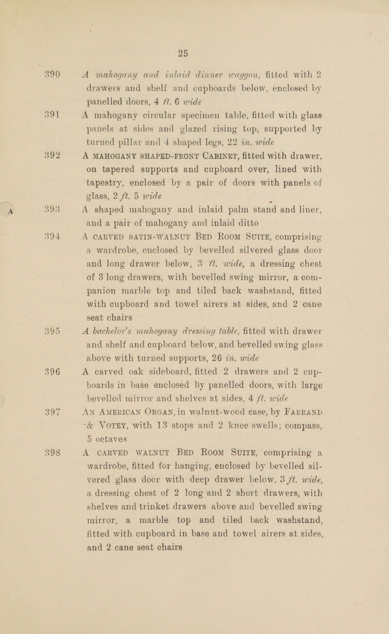 390 ool 392 396 398 25 A mahogany and inlaid dinner waggon, fitted with 2 drawers and shelf and cupboards below, enclosed by panelled doors, 4 /¢. 6 wide A mahogany circular specimen table, fitted with glass panels at sides and glazed rising top, supported by ‘turned pillar and 4 shaped legs, 22 in. wide A MAHOGANY SHAPED-FRONT CABINET, fitted with drawer, on tapered supports and cupboard over, lined with tapestry, enclosed by a pair of doors with panels of glass, 2 /t. 5 wide : A shaped mahogany and inlaid palm stand and liner, and a pair of mahogany and inlaid ditto A CARVED SATIN-WALNUT BED RooM SUITE, comprising a wardrobe, enclosed by bevelled silvered glass door and long drawer below, 3 7. wide, a dressing chest of 3 long drawers, with bevelled swing mirror, a com- panion marble top and tiled back washstand, fitted with cupboard and towel airers at sides, and 2 cane seat chairs A bachelor’s mahogany dressing table, fitted with drawer and shelf and cupboard below, and bevelled swing glass above with turned supports, 26 in. wide A carved oak sideboard, fitted 2 drawers and 2 cup- boards in base enclosed by panelled doors, with large bevelled mirror and shelves at sides, 4 ft. wide AN AMERICAN ORGAN, in walnut-wood ease, by FARRAND ~&amp; Vorey, with 13 stops and 2 knee swells; compass, 5 octaves A CARVED WALNUT Beep RooM SUITE, comprising a wardrobe, fitted for hanging, enclosed by bevelled sil- vered glass door with deep drawer below, 3 /¢. wide, a dressing chest of 2 long and 2 short drawers, with shelves and trinket drawers above and bevelled swing mirror, a marble top and tiled back washstand, fitted with cupboard in base and towel airers at sides, and 2 cane seat chairs