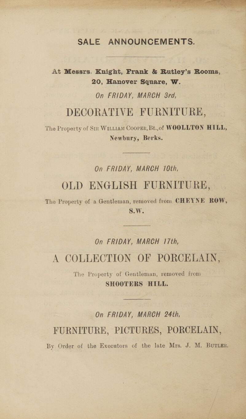 SALE ANNOUNCEMENTS.  At Messrs. Enight, Frank &amp; Rutley’s Rooms, | 20, Hanover Square, W. On FRIDAY, MARCH 8rd, DECORATIVE FURNITURE, The Property of Sm Witi1aM Cooper, Bt.,of WOOLLTON HILL, Newbury, Berks. On FRIDAY, MARCH 10th, OLD ENGLISH FURNITURE, The Property of a Gentleman, removed from CHEYNE ROW, S.W. On FRIDAY, MARCH 17th, A COLLECTION OF PORCELAIN, The Property of Gentleman, removed from SHOOTERS HILL. On FRIDAY, MARCH 24th, FURNITURE, PICTURES, PORCELAIN, — By Order of the Executors of the late Mrs. J. M. BUTLER.  