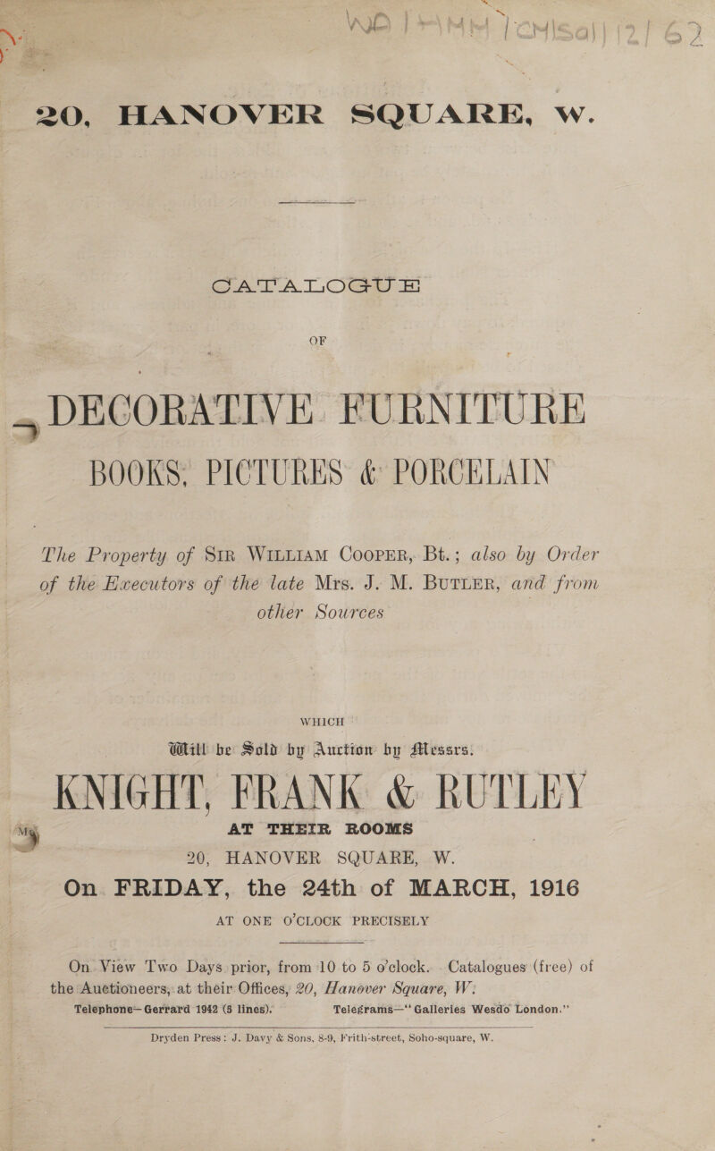 ; &amp; 20, HANOVER SQUARE, w. CATATLOGU &amp; OF BOOKS, PICTURES &amp; PORCELAIN The Property of Str WILLIAM COOPER, Bt. ; also by Order of the Executors of the late Mrs. J. M. BUTLER, and from other Sources WHICH Will be Sold by Auction by Messrs, KNIGHT, FRANK &amp; RUTLEY 20, HANOVER SQUARE, W. On FRIDAY, the 24th of MARCH, 1916 AT ONE 0’CLOCK PRECISELY On. View Two Days. prior, from 10 to 5 o’clock. - Catalogues (free) of the Auctioneers, at their Offices, 20, Hanover Square, W: Telephone— Gerrard 1942 (5 lines). Telegrams—' Galleries Wesdo London.”  Dryden Press: J. Davy &amp; Sons, 8-9, Frith-street, Soho-square, W.