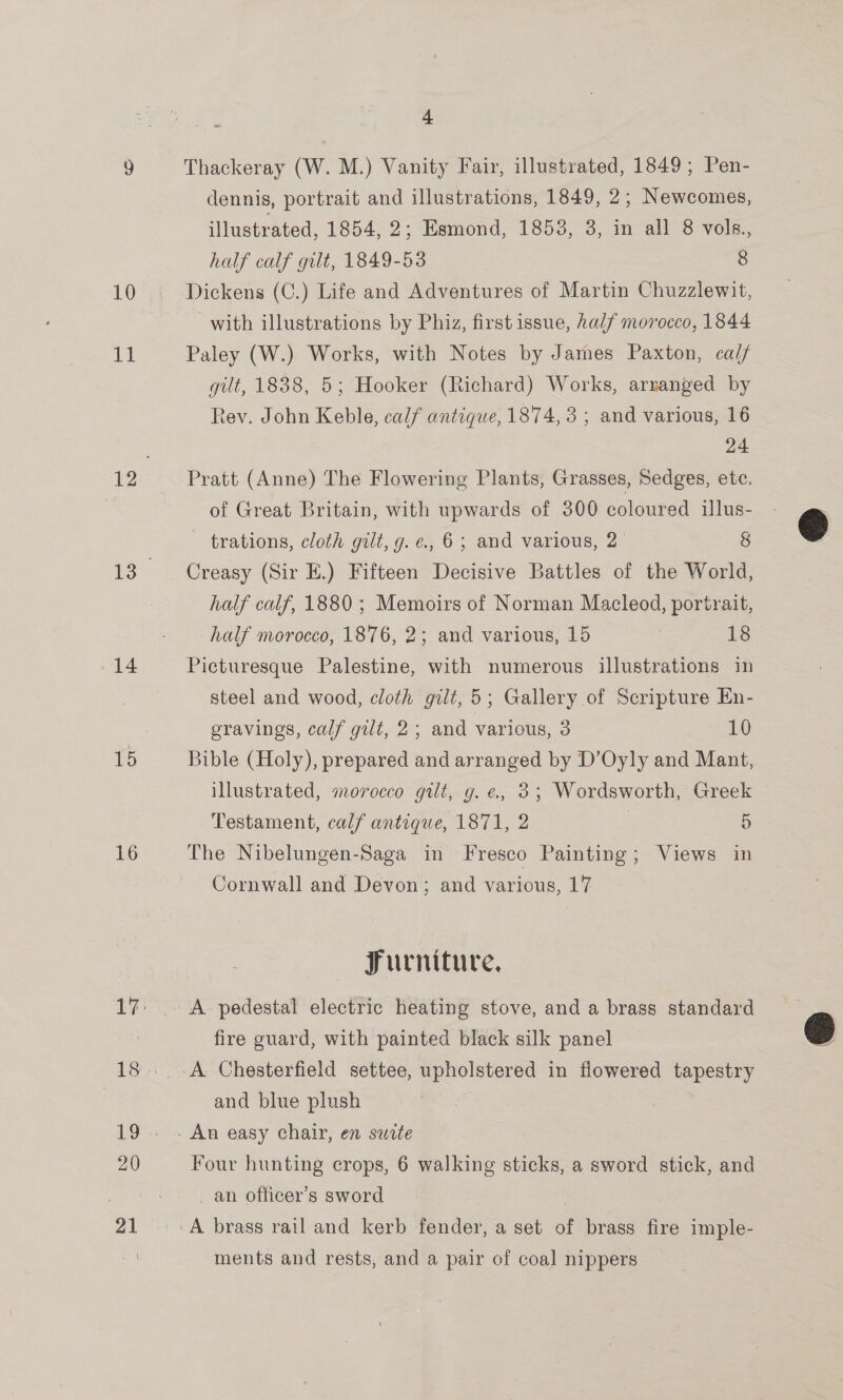 Bik 14 16 20 21 4 Thackeray (W. M.) Vanity Fair, illustrated, 1849; Pen- dennis, portrait and illustrations, 1849, 2; Newcomes, illustrated, 1854, 2; Esmond, 1853, 3, in all 8 vols., half calf gilt, 1849-53 8 with illustrations by Phiz, first issue, half morocco, 1844 Paley (W.) Works, with Notes by James Paxton, cal/ gilt, 1838, 5; Hooker (Richard) Works, arranged by 24 Pratt (Anne) The Flowering Plants, Grasses, Sedges, etc. of Great Britain, with upwards of 300 coloured ilus- trations, cloth gilt, g. e., 6; and various, 2° 8 Creasy (Sir E.) Fifteen Decisive Battles of the World, half calf, 1880; Memoirs of Norman Macleod, portrait, half morocco, 1876, 2; and various, 15 18 Picturesque Palestine, with numerous illustrations in steel and wood, cloth gilt, 5; Gallery of Scripture En- eravings, calf gilt, 2; and various, 3 10 Bible (Holy), prepared and arranged by D’Oyly and Mant, illustrated, morocco gilt, g. e., 3; Wordsworth, Greek Testament, calf antique, 1871, 2 | 5 The Nibelungen-Saga in Fresco Painting; Views in Cornwall and Devon; and various, 17 Furniture, fire guard, with painted black silk panel and blue plush Four hunting crops, 6 walking sticks, a sword stick, and _ an officer’s sword ments and rests, and a pair of coal nippers