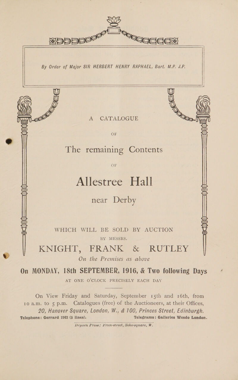    &amp; W A CATALOGUE . OF The remaining Contents OF Allestree Hall near Derby WHICH: WILL. BE SOR BY AUCTION BY MESSRS. KNIGE TT, PRANK RUITLEY On the Premises as above On MONDAY, 18th SEPTEMBER, 1916, &amp; Two following Days AT ONE O'CLOCK PRECISELY EACH DAY  On View Friday and Saturday, September 15th and 16th, from Io a.m. to 5 p.m. Catalogues (free) of the Auctioneers, at their Offices, 20, Hanover Square, London, W., &amp; 100, Princes Street, Edinburgh. Telephone: Gerrard 1942 (5 lines). Telegrams: Galleries Wesdoe London.  Dryuen Press: #ruh-street, Soho-square, W.