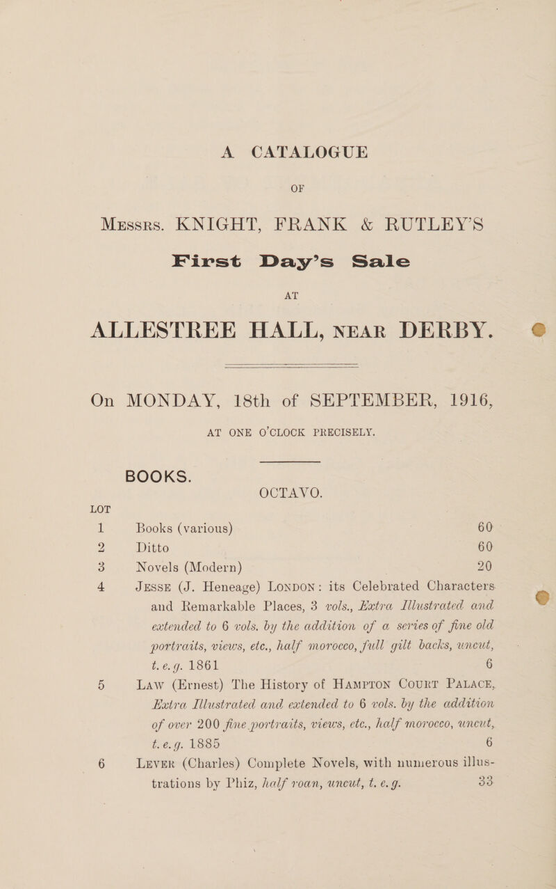 A CATALOGUE OF First Day’s Sale AT   LOT Hm OW bO AT ONE O'CLOCK PRECISELY. BOOKS. OCTAVO. Books (various) : 60. Ditto 60 Novels (Modern) 20 JESSE (J. Heneage) Lonpon: its Celebrated Characters and Remarkable Places, 3 vols., Hxtra Illustrated and extended to 6 vols. by the addition of a serves of fine old portratts, views, etc., half morocco, full gilt backs, uncut, t.e.g. 1861 6 Law (Ernest) The History of Hampron Court PALACE, Extra Illustrated and extended to 6 vols. by the addition of over 200 fine portraits, views, etc., half morocco, uncut, t.e.g. 1885 6 LevER (Charles) Complete Novels, with numerous illus-