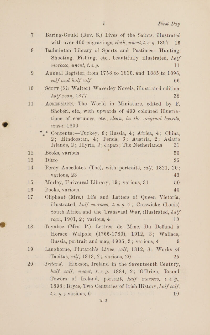 10 11 18 19 20 5 | first Day Baring-Gould (Rev. 8.) Lives of the Saints, illustrated with over 400 engravings, cloth, wneuwt,t.e.g.1897 16 Badminton Library of Sports and Pastimes—Hunting, Shooting, Fishing, ete., beautifully illustrated, half morocco, uncut, t. e.g. 11 Annual Register, from 1758 to 1810, and 1885 to 1896, calf and half calf 66 Scorr (Sir Walter) Waverley Novels, illustrated edition, half roan, 1877 38 ACKERMANN, The World in Miniature, edited by F. Shoberl, ete., with upwards of 400 coloured illustra- tions of costumes, etc., clean, in the original boards, uncut, 1800 2; Huindoostan, 4; Persia, 3; Austria, 2; Asiatic Islands, 2; Illyria, 2; Japan; The Netherlands OL Books, various 50 Ditto Ze Perey Anecdotes (The), with portraits, ca/f, 1821, 20; various, 23 43 Morley, Universal Library, 19; various, 31 50 Books, various 40 Oliphant (Mrs.) Life and Letters of Queen Victoria, illustrated, half morocco, t. e.g. 43; Creswicke (Louis) South Africa and the Transvaal War, illustrated, half roan, 1901, 2; various, 4 : LO Toynbee (Mrs. P.) Lettres de Mme. Du Deffand a Horace Walpole (1766-1780), 1912, 3; Wallace, Russia, portrait and map, 1905, 2; various, 4 y Langhorne, Plutarch’s Lives, calf, 1812,-3; Works of Tacitus, calf, 1813, 2; various, 20 25 Lreland. Hickson, Ireland in the Seventeenth Century, half «eaty, wneut, t. @&amp; 9g. 1884,.°2;. O'Brien, Round Towers of Ireland, portrait, half . moroceo; t. €.-G:, 1898 ; Bryce, Two Centuries of Irish History, ha// calf, b 6iG ts MAEVOUS,/ 0” mi 10