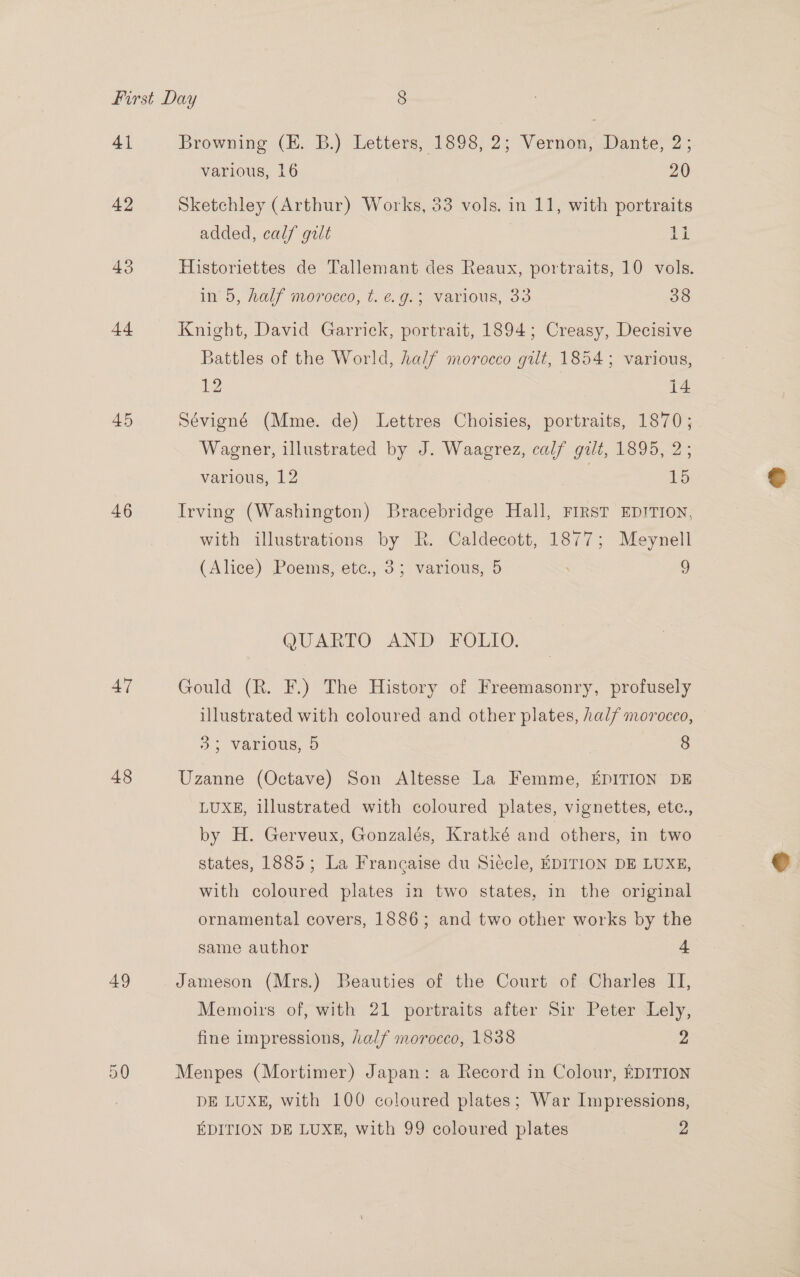 41 42 43 44 45 46 47 48 49 Cr SS Browning (E. B.) Letters, 1898, 2; Vernon, Dante, 2; various, 16 20 Sketchley (Arthur) Works, 33 vols. in 11, with portraits added, calf gilt bt Historiettes de Tallemant des Reaux, portraits, 10 vols. iy 0, Waly Morocco, U. ¢, 0. e-VaTiOUus, oo 38 Knight, David Garrick, portrait, 1894; Creasy, Decisive Battles of the World, half morocco gilt, 1854; various, 12 i4 Sévigné (Mme. de) Lettres Choisies, portraits, 1870; Wagener, illustrated by J. Waagrez, calf gilt, 1895, 2; various, 12 15 Irving (Washington) Bracebridge Hall, FIRST EDITION, with illustrations by R. Caldecott, 1877; Meynell (Alice) Poems, etc., 3; various, 5 . 9 QUARTO AND FOLIO. Gould (R. F.) The History of Freemasonry, profusely illustrated with coloured and other plates, half morocco, 33 various, 5 8 Uzanne (Octave) Son Altesse La Femme, EDITION DE LUXE, illustrated with coloured plates, vignettes, etc., by H. Gerveux, Gonzalés, Kratké and others, in two states, 1885; La Francaise du Siéccle, EDITION DE LUXE, with coloured plates in two states, in the original ornamental covers, 1886; and two other works by the same author | + Jameson (Mrs.) Beauties of the Court of Charles IT, Memoirs of, with 21 portraits after Sir Peter Lely, fine impressions, half morocco, 1838 2 Menpes (Mortimer) Japan: a Record in Colour, EDITION DE LUXE, with 100 coloured plates; War Impressions,