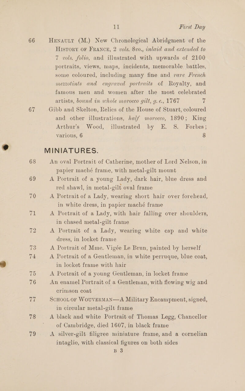 66 67 11 First Day HENAULT (M.) New Chronological Abridgment of the HISTORY OF FRANCE, 2 vols. 8vo0., onlard and extended to 7 vols. folto, and illustrated with upwards of 2100 portraits, views, maps, incidents, memorable battles, some coloured, including many fine and rare Hrench mezzotints and engraved portraits of Royalty, and famous men and women after the most celebrated artists, bound in whole morocco gilt, g.e., 1767 fi Gibb and Skelton, Relies of the House of Stuart, coloured and other illustrations, half morocco, 1890; King Arthur’s Wood, illustrated by E. 8S. Forbes; various, 6 8 An oval Portrait of Catherine, mother of Lord Nelson, in papier maché frame, with metal-gilt mount A Portrait of a young Lady, dark hair, blue dress and red shawl, in metal-gilt oval frame A Portrait of a Lady, wearing short hair over forehead, in white dress, in papier maché frame A Portrait of a Lady, with hair falling over shoulders, in chased metal-gilt frame A Portrait of a Lady, wearing white cap and white dress, in locket frame A Portrait of Mme. Vigée Le Brun, painted by herself A Portrait of a Gentleman, in white perruque, blue coat, in locket frame with hair A Portrait of a young Gentleman, in locket frame An enamel Portrait of a Gentleman, with flowing wig and crimson coat 7 SCHOOL OF WoUVERMAN—A Military Encampment, signed, in circular metal-gilt frame A black and white Portrait of Thomas Legg, Chancellor of Cambridge, died 1607, in black frame A silver-gilt filigree miniature frame, and a cornelian intaglio, with classical figures on both sides