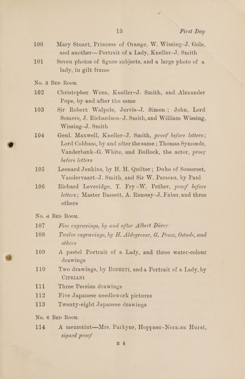100 Mary Stuart, Princess of Orange, W. Wissing—J. Gole, and another—Portrait of a Lady, Kneller—J. Smith 102 Seven photos of figure subjects, and a large photo of a lady, in gilt frame No. 3 Bep Room. 102 Christopher Wren, Kneller—J. Smith, and Alexander Pope, by and after the same 103 Sir Robert Walpole, Jervis—J. Simon; John, Lord Somers, J. Richardson—J. Smith, and William Wissing, Wissing—J. Smith 104 Genl. Maxwell, Kneller—J. Smith, proof before letters ; Lord Cobhain, by and after the same ; Thomas Symonds, Vanderbank—G. White, and Bullock, the actor, prooy before letters 105 Leonard Jenkins, by H. H. Quilter; Duke of Somerset, Vandervaart—J. Smith, and Sir W. Parsons, by Paul 106 Richard Leveridge, T. Fry—W. Pether, proof before letters; Master Bassett, A. Ramsay—J. Faber, and three others No. 4 Bep Room. 107 Five engravings, by and after Albert Durer 108 Twelve engravings, by H. Aldegrever, G, Pencz, Ostade, and others 109 A pastel Portrait of a Lady, and three water-colour drawings 110 Two drawings, by RoBERTI, anda Portrait of a Lady, by CIPRIANI 111‘ Three Persian drawings 112 Five Japanese needlework pictures 113 Twenty-eight Japanese drawings No. 6 Bep Room. 114 A mezzotint—Mrs. Parkyns, Hoppner—Norman Hurst, signed proof | B 4