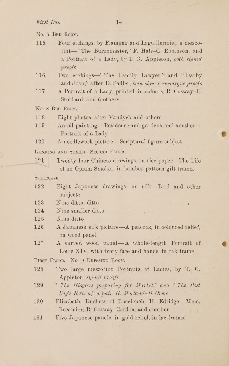 No. 7 Bep Room. 115 Four etchings, by Flameng and Laguillermie; a mezzo- tint—“ The Burgomaster,” F. Hals—G. Robinson, and a Portrait of a Lady, by T. G. Appleton, both signed proofs 116 Two etchings—* The Family Lawyer,’ and “ Darby and Joan,” after D. Sadler, both signed remarque proofs 117 A Portrait of a Lady, printed in colours, R. Voseiay = i. Stothard, and 6 others No. 8 Bep Room. 118 Eight photos, after Vandyck and others 1? An oil painting—Residence and gardens, and another— Portrait of a Lady 120 A needlework picture—Scriptural figure eater LANDING AND STAIRS—SECOND FLoor. 121 Twenty-four Chinese drawings, on rice paper—The Life . of an Opium Smoker, in bamboo pattern gilt frames STAIRCASE. | 122 Hight Japanese drawings, on silk—Bird and other subjects gue Nine ditto, ditto e 124 Nine smaller ditto 125 Nine ditto L226 A Japanese silk picture—A peacock, in coloured relief, . on wood panel 127 A carved wood panel—A_ whole- length Portrait of Louis XIV, with ivory face and hands, in oak frame | First Fioor.—No. 9 Dressinc Room. 128 Two large mezzotint Portraits of Ladies, by T.. G, Appleton, sayned proofs 129 “The Higglers preparing for Market,’ and “ The Post Boy's Return,” a pair, G. Morland—D. Orme | 130 Elizabeth, Duchess of Buecleuch, H. Edridge; Mme. Recamier, R. Cosway—Cardon, and another 131 Five Japanese panels, in gold relief, in lac frames