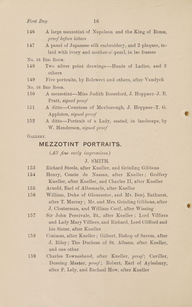 146 A large mezzotint of Napoleon and the King of Rome, proof before letters 147 A panel of Japanese silk embroidery, and 3 plaques, in- laid with ivory and mother-o’-pearl, in lac frames No. 15 Bep Room. 148 Two silver point drawings—-Heads of Ladies, and 3 others 149 Five portraits, by Bolswert and others, after Vandyck No. 16 Bep Room. 150 A mezzotint—Miss Judith Beresford, J. Hoppner—J. B. Pratt, sugned proof 151 A ditto—Countess of Mexborough, J. Hoppner-—T. G. Appleton, signed proof 152 A ditto—Portrait of a Lady, seated, in hacen: by W. Henderson, signed proof GALLERY. MEZZOTINT PORTRAITS. (All fine early impressions.) J. SMITH. ; 153 Richard Steele, after Kneller, and Grinling Gibbons 154 Henry, Comte de Nassau, after Kneller; Godfrey Kneller, after Kneller, and Charles II, after Kneller lbsis) Arnold, Earl of Albemarle, after Kneller | 156 William, Duke of Gloucester, and Mr. Benj. Bathurst, after T. Murray; Mr. and Mrs. Grinling Gibbons, after J. Closterman, and William Cecil, after Wissing 157 Sir John Percivale, Bt., after Kneller; Lord Villiers and Lady Mary Villiers, and Richard, Lord Clifford and his Sister, after Kneller 158 Cosimus, after Kneller; Gilbert, Bishop of Sarum, after J. Riley; The Duchess of St. Albans, after Kneller, and one other Lag Charles Towneshend, after Kneller, »rcof; Caviller, Dancing Master, proof; Robert, Harl of Aylesbury, after P. Lely, and Rachael How, after Kneller