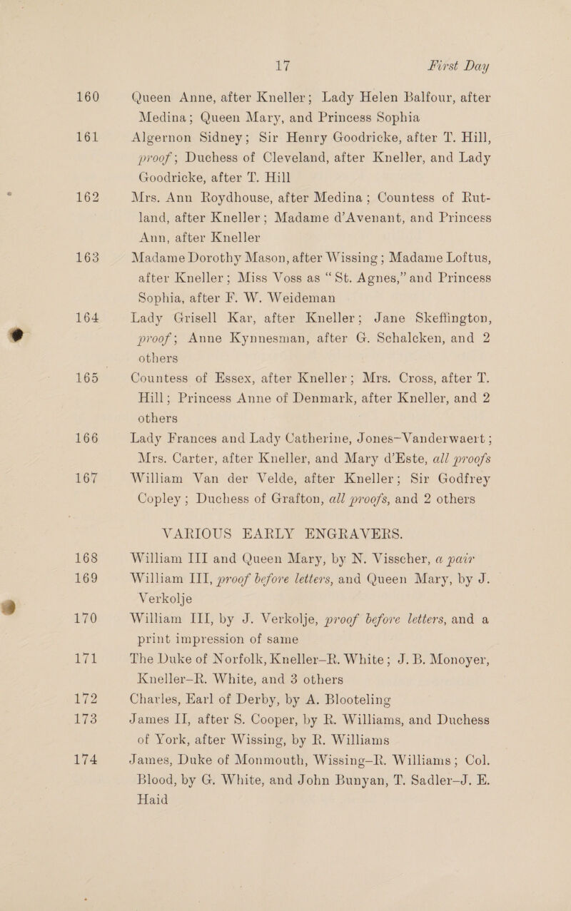 160 1635 164 166 167 168 169 170 aya ie 173 174 Ly First Day Queen Anne, after Kneller; Lady Helen Balfour, after Medina; Queen Mary, and Princess Sophia Algernon Sidney; Sir Henry Goodricke, after T. Hill, proof; Duchess of Cleveland, after Kneller, and Lady Goodricke, after T. Hill Mrs. Ann Roydhouse, after Medina; Countess of Rut- land, after Kneller; Madame d’Avenant, and Princess Ann, after Kneller Madame Dorothy Mason, after Wissing ; Madame Loftus, after Kneller; Miss Voss as “St. Agnes,” and Princess Sophia, after F. W. Weideman Lady Grisell Kar, after Kneller; Jane Skeffington, proof; Anne Kynnesman, after G. Schalcken, and 2 others Countess of Essex, after Kneller; Mrs. Cross, after T. Hill; Princess Anne of Denmark, after Kneller, and 2 others Lady Frances and Lady Catherine, Jones—Vanderwaert ; Mrs. Carter, after Kneller, and Mary d’Este, all proofs William Van der Velde, after Kneller; Sir Godfrey Copley ; Duchess of Grafton, all proofs, and 2 others VARIOUS EARLY ENGRAVERS. William III and Queen Mary, by N. Visscher, a pair William III, proof before letters, and Queen Mary, by J. Verkolje William III, by J. Verkolje, proof before letters, and a print impression of same The Duke of Norfolk, Kneller—R. White; J.B. Monoyer, Kneller—R. White, and 3 others Charles, Earl of Derby, by A. Blooteling James IJ, after 8. Cooper, by R. Williams, and Duchess of York, after Wissing, by R. Williams James, Duke of Monmouth, Wissing—R. Williams; Col. Blood, by G. White, and John Bunyan, T. Sadler—J. E. Haid