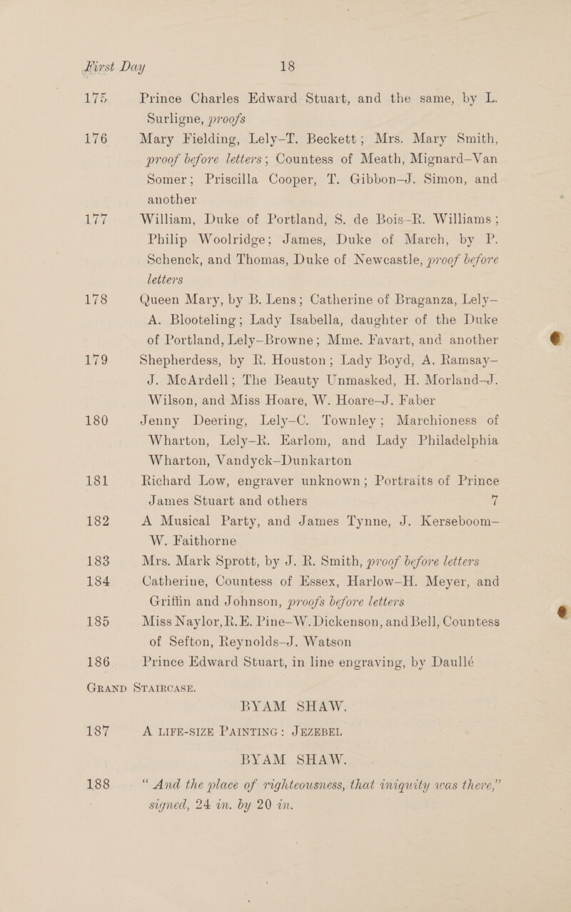 Le 178 179 180 186 Prince Charles Edward Stuart, and the same, by L. Surligne, proofs Mary Fielding, Lely—T. Beckett; Mrs. Mary Smith, proof before letters; Countess of Meath, Mignard—Van Somer; Priscilla Cooper, T. Gibbon—J. Simon, and another William, Duke of Portland, 8. de Bois—R. Williams ; Philip Woolridge; James, Duke of March, by P. Schenck, and Thomas, Duke of Newcastle, proof before letters Queen Mary, by B. Lens; Catherine of Braganza, Lely— A. Blooteling; Lady Isabella, daughter of the Duke of Portland, Lely-Browne; Mme. Favart, and another Shepherdess, by R. Houston; Lady Boyd, A. Ramsay— J. McArdell; The Beauty Unmasked, H. Morland—J. Wilson, and Miss Hoare, W. Hoare—J. Faber Jenny Deering, Lely-C. Townley; Marchioness of Wharton, Lely-R. Earlom, and Lady Philadelphia Wharton, Vandyck—Dunkarton Richard Low, engraver unknown; Portraits of Prince James Stuart and others 7 A Musical Party, and James Tynne, J. Kerseboom— W. Faithorne | 7 Mrs. Mark Sprott, by J. R. Smith, proof before letters Catherine, Countess of Essex, Harlow—H. Meyer, and Griffin and Johnson, proofs before letters Miss Naylor, R. E. Pine—W. Dickenson, and Bell, Countess of Sefton, Reynolds—J. Watson Prince Edward Stuart, in line engraving, by Daullé 187 188 BYAM SHAW. A LIFE-SIZE PAINTING: JEZEBEL BYAM SHAW. “ And the place of righteousness, that iniquity was there,’ signed, 24 an. by 20 an.