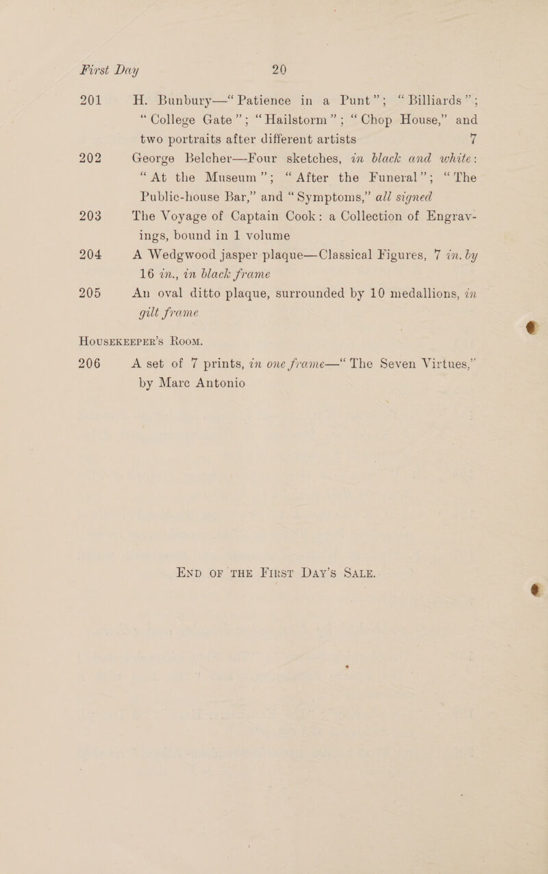 201 202 204 H. Bunbury—“ Patience in a Punt”; “ Billiards”; “College Gate”; “ Hailstorm” ; “ Chop House,’ and two portraits after different artists ‘f George Belcher—Four sketches, in black and white: “At the Museum”; “ After the Funeral”; “The Public-house Bar,” and “Symptoms,” add signed The Voyage of Captain Cook: a Collection of Engrav- ings, bound in 1 volume A Wedgwood jasper plaque—Classical Figures, 7 in. by 16 2n., an black frame An oval ditto plaque, surrounded by 10 medallions, in gut frame 206 by Mare Antonio END OF THE First-DAY’S- SALE. -