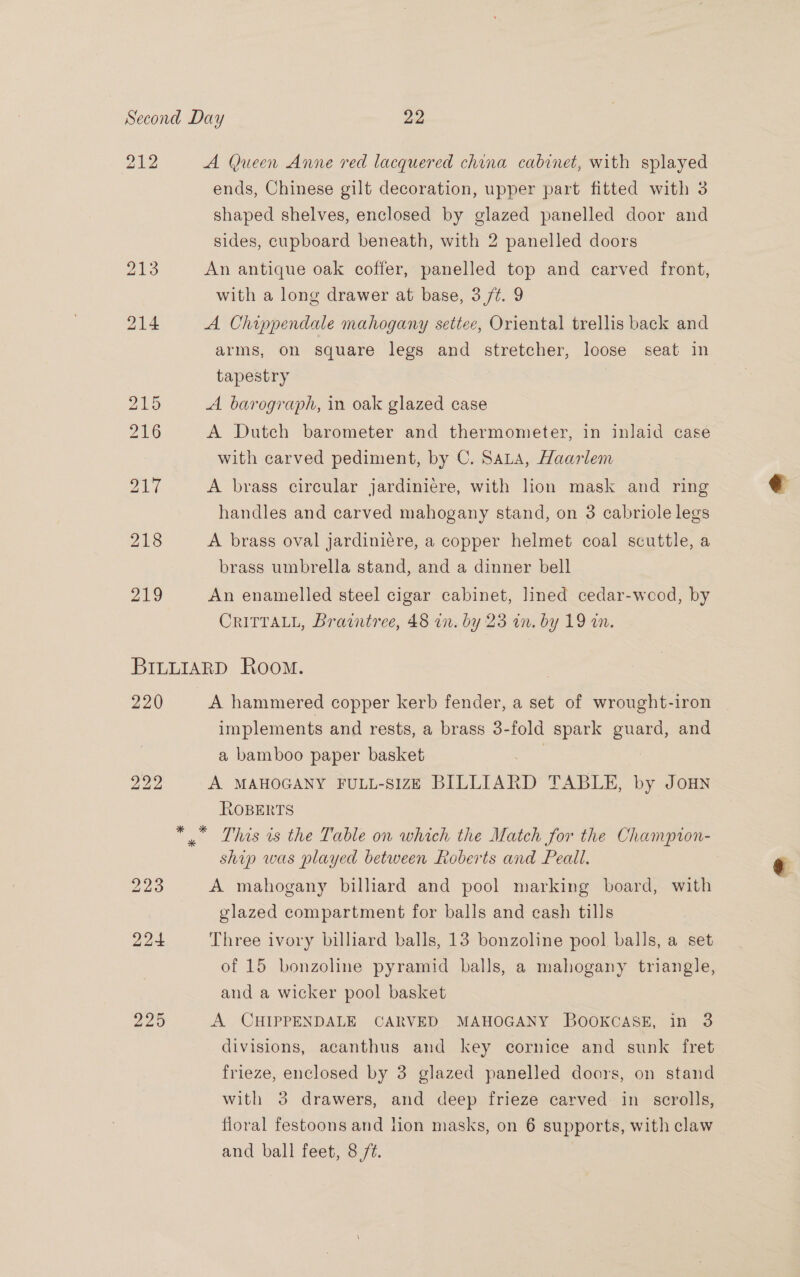 212 A Queen Anne red lacquered china cabinet, with splayed ends, Chinese gilt decoration, upper part fitted with 3 shaped shelves, enclosed by glazed panelled door and sides, cupboard beneath, with 2 panelled doors 213 An antique oak coffer, panelled top and carved front, with a long drawer at base, 3 /¢. 9 214 A Chippendale mahogany settee, Oriental trellis back and arms, on square legs and stretcher, loose seat in tapestry ZED A barograph, in oak glazed case 216 A Dutch barometer and thermometer, in inlaid case with carved pediment, by C. Sata, Haarlem 21t A brass circular jardiniere, with lion mask and ring handles and carved mahogany stand, on 3 cabriole legs 218 A brass oval jardiniére, a copper helmet coal scuttle, a brass umbrella stand, and a dinner bell 219 An enamelled steel cigar cabinet, lined cedar-weod, by CRITTALL, Braintree, 48 in. by 23 in. by 19 an. BILLIARD Room. 220 A hammered copper kerb fender, a set of wrought-iron implements and rests, a brass 3-fold spark guard, and a bamboo paper basket | ; 222 A MAHOGANY FULL-SIZE BILLIARD TABLE, by Joun ROBERTS * * This is the Table on which the Match for the Champion- ship was played between Roberts and Peall. 223 A mahogany billiard and pool marking board, with glazed compartment for balls and cash tills 224 Three ivory billiard balls, 13 bonzoline pool balls, a set of 15 bonzoline pyramid balls, a mahogany triangle, and a wicker pool basket 225 A CHIPPENDALE CARVED MAHOGANY BOOKCASE, in 3 divisions, acanthus and key cornice and sunk fret frieze, enclosed by 3 glazed panelled doors, on stand with 3 drawers, and deep frieze carved in scrolls, floral festoons and lion masks, on 6 supports, with claw and ball feet, 8 /t.