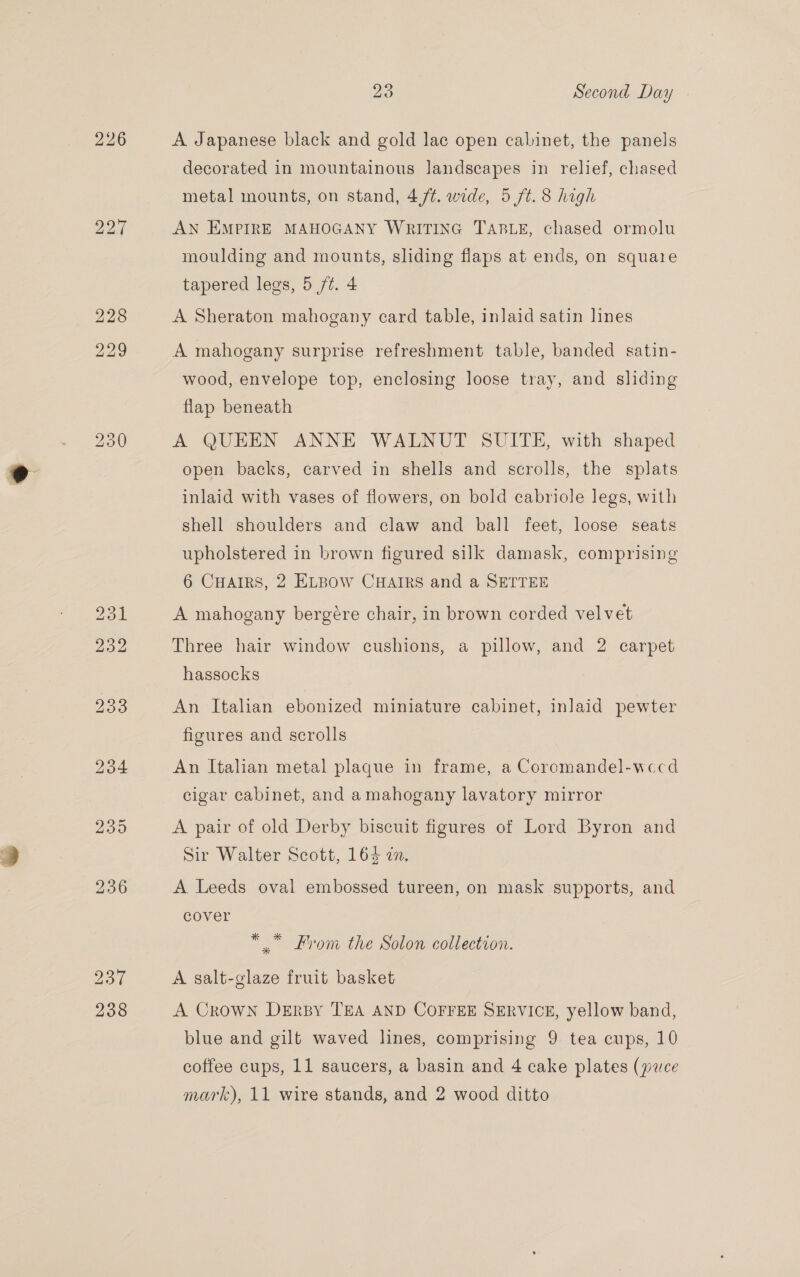 238 A Japanese black and gold lac open cabinet, the panels decorated in mountainous landscapes in relief, chased metal mounts, on stand, 4,/¢. wide, 5 ft. 8 high AN EMPIRE MAHOGANY WRITING TABLE, chased ormolu moulding and mounts, sliding flaps at ends, on squaie A Sheraton mahogany card table, inlaid satin lines A mahogany surprise refreshment table, banded satin- wood, envelope top, enclosing loose tray, and sliding flap beneath A QUEEN ANNE WALNUT SUITE, with shaped open backs, carved in shells and scrolls, the splats inlaid with vases of flowers, on bold cabriole legs, with shell shoulders and claw and ball feet, loose seats upholstered in brown figured silk damask, comprising 6 CHaiRS, 2 ELBOW CHAIRS and a SETTEE A mahogany bergére chair, in brown corded velvet Three hair window cushions, a pillow, and 2 carpet hassocks An Italian ebonized miniature cabinet, inlaid pewter figures and scrolls An Italian metal plaque in frame, a Coromandel-wecd cigar cabinet, and amahogany lavatory mirror A pair of old Derby biscuit figures of Lord Byron and Sir Walter Scott, 164 an. A Leeds oval embossed tureen, on mask supports, and cover *” From the Solon collection. A salt-glaze fruit basket A Crown DErBy TEA AND COFFEE SERVICE, yellow band, blue and gilt waved lines, comprising 9 tea cups, 10 coffee cups, 11 saucers, a basin and 4 cake plates (puce mark), 11 wire stands, and 2 wood ditto