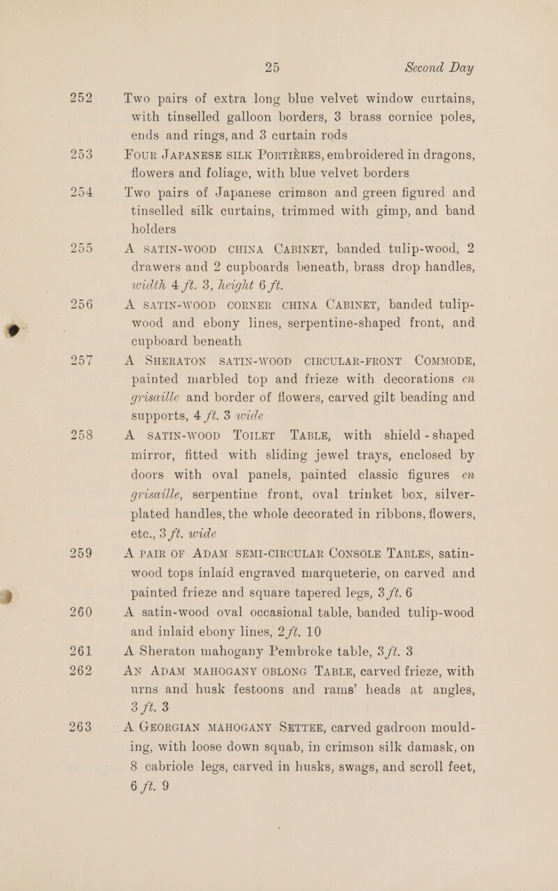 259 263 25 Second Day Two pairs of extra long blue velvet window curtains, with tinselled galloon borders, 3 brass cornice poles, ends and rings, and 3 curtain rods Four JAPANESE SILK PoRTIERES, embroidered in dragons, flowers and foliage, with blue velvet borders Two pairs of Japanese crimson and green figured and tinselled silk curtains, trimmed with gimp, and band holders A SATIN-WOOD CHINA CABINET, banded tulip-wood, 2 drawers and 2 cupboards beneath, brass drop handles, width 4 ft. 3, height 6 ft. A SATIN-WOOD CORNER CHINA CABINET, banded tulip- wood and ebony lines, serpentine-shaped front, and cupboard beneath A SHERATON SATIN-WOOD CIRCULAR-FRONT COMMODE, painted marbled top and frieze with decorations en grisaille and border of flowers, carved gilt beading and supports, 4 ft. 3 wide A SATIN-woop ToILEr TABLE, with shield - shaped mirror, fitted with sliding jewel trays, enclosed by doors with oval panels, painted classic figures en grisaule, serpentine front, oval trinket box, silver- plated handles, the whole decorated in ribbons, flowers, etc., 3 ft. wide A PAIR OF ADAM SEMI-CIRCULAR CONSOLE TABLES, satin- wood tops inlaid engraved marqueterie, on carved and painted frieze and square tapered legs, 3 /t. 6 A satin-wood oval occasional table, banded tulip-wood and inlaid ebony lines, 2/¢. 10 A Sheraton mahogany Pembroke table, 37%. 3 AN ADAM MAHOGANY OBLONG TABLE, carved frieze, with urns and husk festoons and rams’ heads at angles, aft. 3 A GEORGIAN MAHOGANY SETTEE, carved gadroon mould- ing, with loose down squab, in crimson silk damask, on 8 cabriole legs, carved in husks, swags, and scroll feet, Oftc9