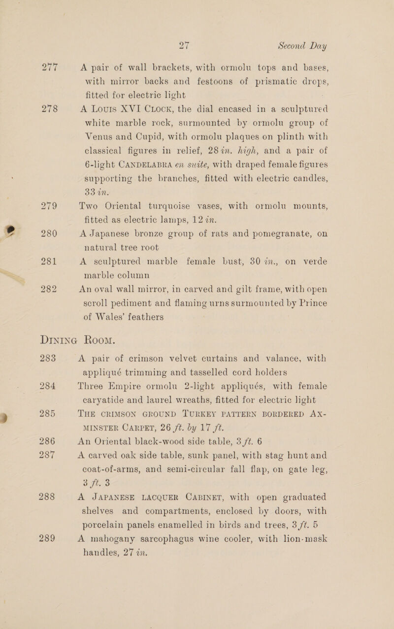 \s 278 280 A pair of wall brackets, with ormolu tops and bases, with mirror backs and festoons of prismatic drops, fitted for electric light A Louis XVI CuLock, the dial encased in a sculptured white marble rock, surmounted by ormolu group of Venus and Cupid, with ormolu plaques on plinth with classical figures in relief, 282. high, and a pair of 6-light CANDELABRA en suite, with draped female figures supporting the branches, fitted with electric candles, 33 MN. fitted as electric lamps, 12 n. A Japanese bronze group of rats and pomegranate, on natural tree root A sculptured marble female bust, 30 im., on verde marble column An oval wall mirror, in carved and gilt frame, with open scroll pediment and flaming urns surmounted by Prince of Wales’ feathers 283 288 289 A pair of crimson velvet curtains and valance, with appliqué trimming and tasselled cord holders Three Empire ormolu 2-light appliqués, with female caryatide and laurel wreaths, fitted for electric light THE CRIMSON GROUND TURKEY PATTERN BORDERED AX- MINSTER CARPET, 26 jt. by 17 ft. An Oriental black-wood side table, 3 /¢. 6 A carved oak side table, sunk panel, with stag hunt and coat-of-arms, and semi-circular fall flap, on gate leg, 3 ft. 3 A JAPANESE LACQUER CABINET, with open graduated shelves and compartments, enclosed by doors, with porcelain panels enamelled in birds and trees, 3 /¢. 5 A mahogany sarcophagus wine cooler, with lion-mask handles, 27 in.