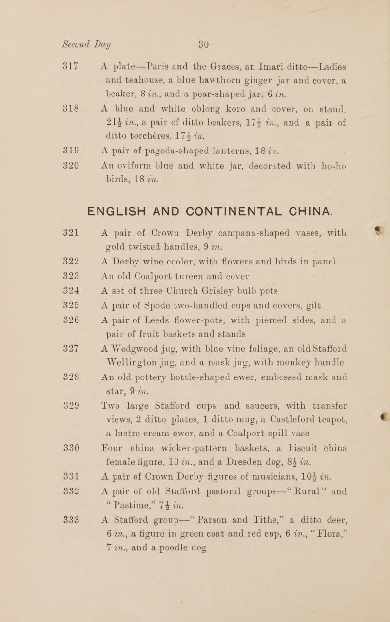 318 319 320 A plate—Paris and the Graces, an Imari ditto—Ladies and teahouse, a blue hawthorn ginger jar and cover, a beaker, 8 27., and a pear-shaped jar, 6 in. A blue and white oblong koro and cover, on stand, 215 in., a pair of ditto beakers, 17} in., and a pair of ditto torchéres, 174 in. A pair of pagoda-shaped lanterns, 18 zn. An oviform blue and white jar, decorated with ho-ho birds, 18 zn. A pair of Crown Derby campana-shaped vases, with gold twisted handles, 9 in. | A Derby wine cooler, with flowers and birds in panel An old Coalport tureen and cover A set of three Church Grisley bulb pots A pair of Spode two-handled cups and covers, gilt A pair of Leeds flower-pots, with pierced sides, and a pair of fruit baskets and stands | A Wedgwood jug, with blue vine foliage, an old Stafford Wellington jug, and a mask jug, with monkey handle An old pottery bottle-shaped ewer, embossed mask and star, 9 an. Two large Stafford cups and saucers, with transfer views, 2 ditto plates, 1 ditto mug, a Castleford teapot, a lustre cream ewer, and a Coalport spill vase Four china wicker-pattern baskets, a biscuit china female figure, 10 7., and a Dresden dog, 84 in. A pair of Crown Derby figures of musicians, 104 7n. A pair of old Stafford pastoral groups—*“ Rural” and “ Pastime,” 74 in. A Stafford group—*“ Parson and Tithe,” a ditto deer, 6 in., a figure in green coat and red cap, 6 dn, “ Flora,” 77in., and a poodle dog