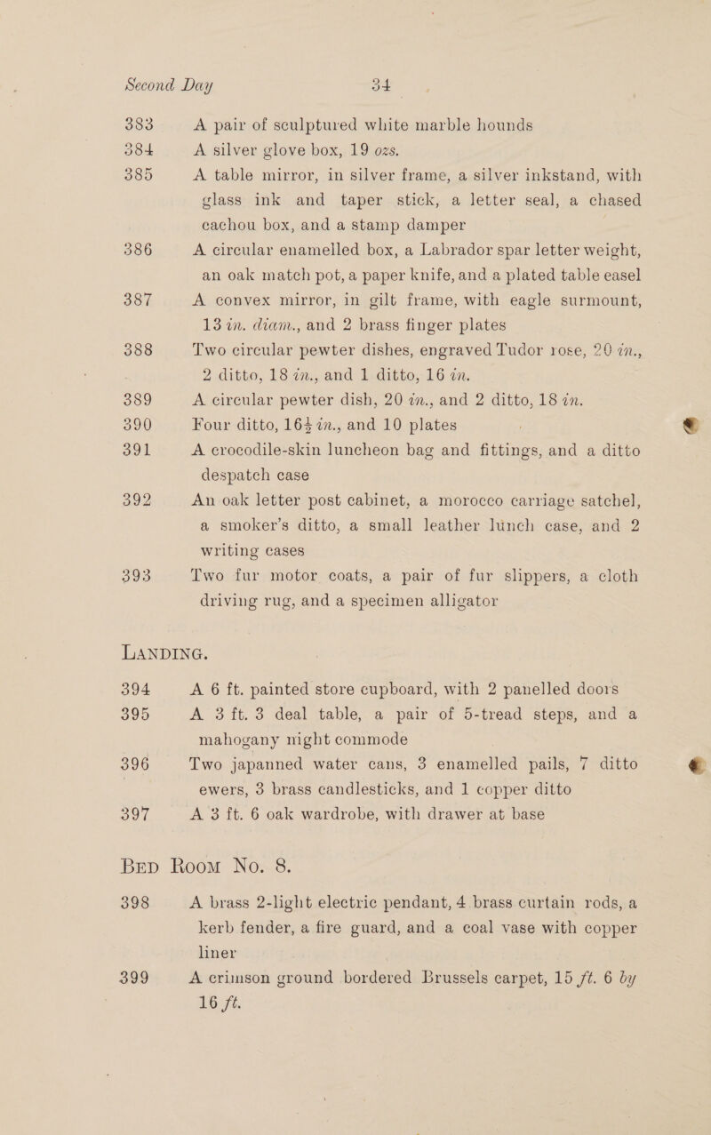 383 A pair of sculptured white marble hounds O8+ A silver glove box, 19 ozs. DOO A table mirror, in silver frame, a silver inkstand, with glass ink and taper stick, a letter seal, a chased cachou box, and a stamp damper 5386 A circular enamelled box, a Labrador spar letter weight, an oak match pot, a paper knife, and a plated table easel 387 A convex mirror, in gilt frame, with eagle surmount, 13 in. diam., and 2 brass finger plates 388 Two circular pewter dishes, engraved Tudor rose, 20 77., 2 ditto, 18 2n., and 1.ditto, 16 an. 389 A circular pewter dish, 20 2., and 2 ditto, 18 in. 390 Four ditto, 163 2., and 10 plates 391 A crocodile-skin luncheon bag and fittings, and a ditto despatch case oo An oak letter post cabinet, a morocco carriage satchel, a smoker’s ditto, a small leather lunch case, and 2 writing cases 293 Two fur motor coats, a pair of fur slippers, a cloth driving rug, and a specimen alligator LANDING. 394 A 6 ft. painted store cupboard, with 2 panelled doors 395 A 3 ft. 3 deal table, a pair of 5-tread steps, and a mahogany night commode 396 Two japanned water cans, 3 enamelled pails, 7 ditto | ewers, 3 brass candlesticks, and 1 copper ditto O91 A 3 ft. 6 oak wardrobe, with drawer at base Brep Room No. 8. 398 A brass 2-light electric pendant, 4. brass curtain rods, a kerb fender, a fire guard, and a coal vase with copper hiner 399 A crimson ground bordered Brussels carpet, 15 /¢. 6 by 16 ft.