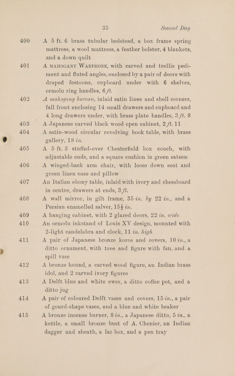 400 401 414 415 Sy9) Second Day A 5 ft. 6 brass tubular bedstead, a box frame spring mattress, a wool mattress, a feather bolster, 4 blankets, and a down quilt A MAHOGANY WARDROBE, with earved and trellis pedi- ment and fluted angies, enclosed by a pair of doors with draped festoons, cupboard under with 6 shelves, ormolu ring handles, 6 /¢. A mahogany bureau, inlaid satin lines and shell corners, fall front enclosing 14 small drawers and cupboard and 4 long drawers under, with brass plate handles, 3/7. 8 A Japanese carved black wood open cabinet, 2 /¢. 11 A satin-wood circular revolving book table, with brass gallery, 13.27. A 5 ft. 3 stuffed-over Chesterfield box couch, with adjustable ends, and a square cushion in green sateen A winged-back arm chair, with loose down seat and green linen case and pillow | An Italian ebony table, inlaid with ivory and chessboard in centre, drawers at ends, 3 /¢. Persian enamelled salver, 154 in. A hanging cabinet, with 2 glazed doors, 22 in. wide An ormolu inkstand of Louis XV design, mounted with . 2-light candelabra and clock, 11 i. high A pair of Japanese bronze koros and covers, 107n., a ditto ornament, with tree and figure with fan, and a spill vase A bronze hound, a carved wood figure, an Indian brass idol, and 2 carved ivory figures A Delft blue and white ewer, a ditto coffee pot, and a ditto jug A pair of coloured Delft vases and covers, 15 7i., a pair of gourd-shape vases, and a blue and white beaker A bronze incense burner, 87n., a Japanese ditto, 57n., a kettle, a small bronze bust of A. Chenier, an Indian dagger and sheath, a lac box, and a pen tray