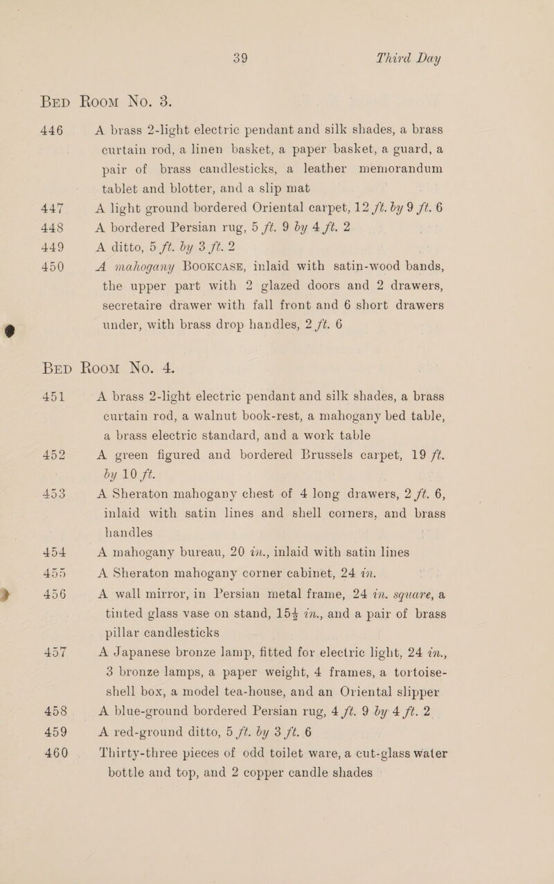 BEep Room No. 8. 446 A brass 2-light electric pendant and silk shades, a brass curtain rod, a linen basket, a paper basket, a guard, a pair of brass candlesticks, a leather memorandum tablet and blotter, and a slip mat 447 A light ground bordered Oriental carpet, 12 /¢. by 9 ft. 6 448 A bordered Persian rug, 5 ft. 9 by 4 ft. 2 , 449 A ditto, fe oy oft2 450 A mahogany Bookcase, inlaid with satin-wood bade. the upper part with 2 glazed doors and 2 drawers, secretaire drawer with fall front and 6 short drawers under, with brass drop handles, 2 7%. 6 Brep Room No. 4. 451 A brass 2-light electric pendant and silk shades, a brass curtain rod, a walnut book-rest, a mahogany bed table, a brass electric standard, and a work table 452 A green figured and bordered Brussels carpet, 19 ae by 10 ft. 453 A Sheraton mahogany chest of 4 long (eee 2 ft. 6, inlaid with satin lines and shell corners, and brass handles 454 A mahogany bureau, 20 2., inlaid with satin lines 455 A Sheraton mahogany corner cabinet, 24 in. 456 A wall mirror, in Persian metal frame, 24 in. square, a tinted glass vase on stand, 154 in., and a pair of brass pillar candlesticks Av, A Japanese bronze lamp, fitted for electric light, 24 7n., 3 bronze lamps, a paper weight, 4 frames, a tortoise- shell box, a model tea-house, and an Oriental slipper 458 A blue-ground bordered Persian rug, 4 ft. 9 by 4 /¢. 2 459 A red-ground ditto, 5 ft. by 3 ft. 6 460 . Thirty-three pieces of odd toilet ware, a cut-glass water bottle and top, and 2 copper candle shades