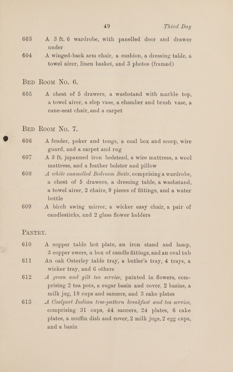 603 A 3ft.6 wardrobe, with panelled door and drawer under 604 A winged-back arm chair, a cushion, a dressing table, a towel airer, linen basket, and 3 photos (framed) Brp Room No. 6. 605 A chest of 5 drawers, a washstand with marble top, a towel airer, a slop vase, a chamber and brush vase, a cane-seat chair, and a carpet Brp Room No. 7. 606 A fender, poker and tongs, a coal box and scoop, wire guard, and a carpet and rug 607 A 3 ft. japanned iron bedstead, a wire mattress, a wool mattress, and a feather bolster and pillow 608 A white enamelled Bedroom Suite, comprising a wardrobe, a chest of 5 drawers, a dressing table, a washstand, a towel airer, 2 chairs, 9 pieces of fittings, and a water bottle 609 A birch swing mirror, a wicker easy chair, a pair of candlesticks, and 2 glass flower holders PANTRY. 610 A copper table hot plate, an iron stand and lamp, | 3 copper ewers, a box of candle fittings, and an oval tub 611 An oak Osterley table tray, a butler’s tray, 4 trays, a wicker tray, and 6 others 612 A green and gilt tea service, painted in flowers, com- prising 2 tea pots, a sugar basin and cover, 2 basins, a milk jug, 18 cups and saucers, and 3 cake plates 613 A Coalport Indian tree-pattern breakfast and tea service, comprising 31 cups, 44 saucers, 24 plates, 6 cake plates, a muffin dish and cover, 2 milk jugs, 2 egg cups, and a basin
