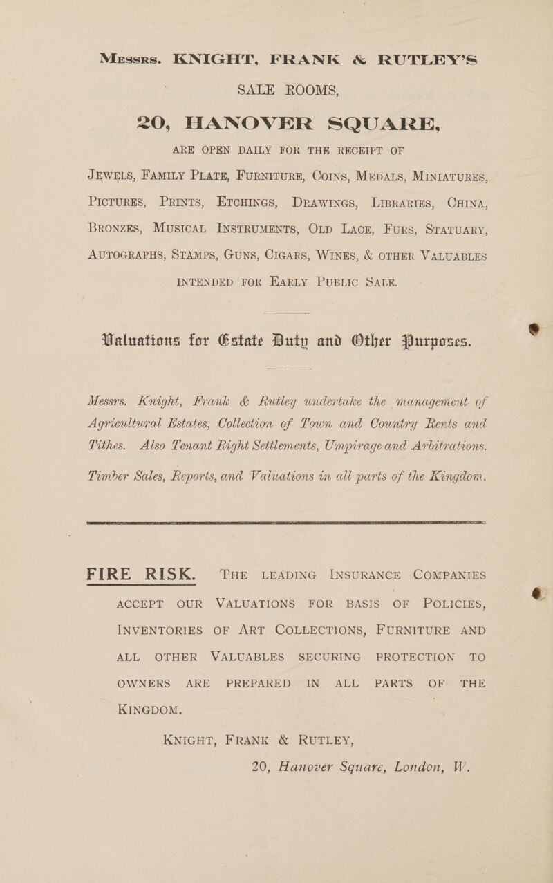 Messrs. KNIGHT, FRANK &amp; RUTLEY’S SALE ROOMS, 20, HANOVER SQUARE, ARE OPEN DAILY FOR THE RECEIPT OF JEWELS, FAMILY PLATE, FURNITURE, CoINs, MEDALS, MINIATURES, PICTURES, Prints, ETcHincs, Drawines, Liprarigs, CHINA, Bronzes, Musicau INSTRUMENTS, OLD Lace, Furs, STATUARY, AUTOGRAPHS, STAMPS, GUNS, CIGARS, WINES, &amp; OTHER VALUABLES INTENDED FOR EARLY PUBLIC SALE. Valuations for Estate Duty and Other Purposes. Messrs. Knight, Frank &amp; Rutley undertake the management of Agricultural Estates, Collection of Town and Country Rents and Trthes. Also Tenant Right Settlements, Umpirage and Arbitrations.  FIRE RISK. THE LeEapiING INSURANCE COMPANIES ACCEPT OUR VALUATIONS FOR BASIS OF POLICIES, INVENTORIES OF ART COLLECTIONS, FURNITURE AND ALL OTHER VALUABLES SECURING PROTECTION TO OWNERS ARE PREPARED IN ALL PARTS OF THE KINGDOM. KNIGHT, FRANK &amp; RUTLEY, 20, Hanover Square, London, W.