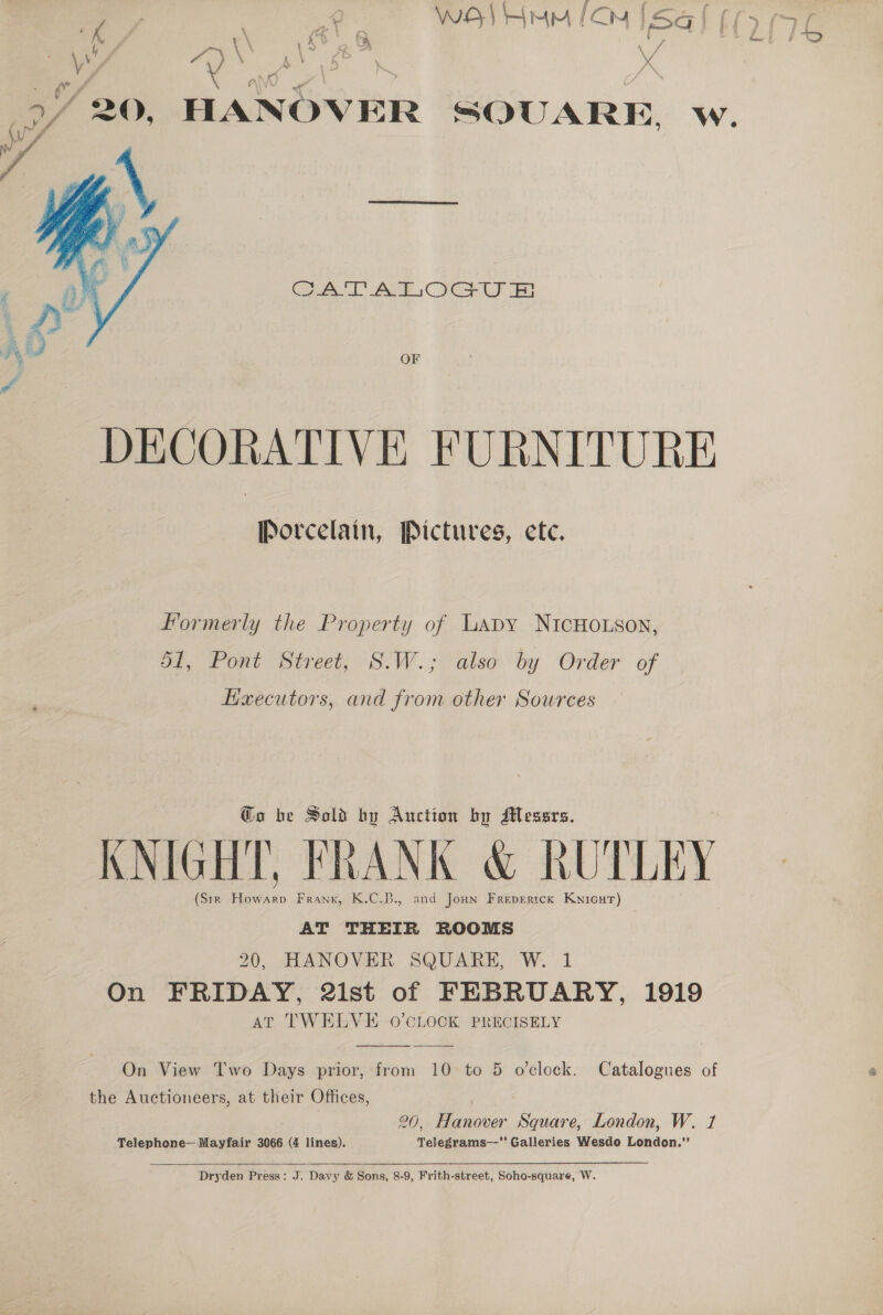 ’ \ : ots Kus f \ ' ts y iy ; ee. \ PO ae: a D*~ &lt;Q, HANOVER SQUARE. Ww. 3 4 Se iz Sa Z ? aH   Gel AE OG Bi vy OF DECORATIVE FURNITURE Porcelain, Pictures, ete. Formerly the Property of Lapy NICHOLSON, 51, Pont Street, S.W.; also by Order of EKaecutors, and from other Sources @o be Sold by Auction by Messrs. : . V7 KNIGHT, FRANK &amp; RUTLEY (Sir Howarp Frank, K.C.B., and Joan Frevertck Kyicut) AT THEIR ROOMS 20, HANOVER SQUARE, W. 1 On FRIDAY, 2ist of FEBRUARY, 1919 AT TWELVE O'CLOCK PRECISELY  On View Two Days prior, from 10 to 5 o'clock. Catalogues of the Auctioneers, at their Offices, 20, Hanover Square, London, W. 1 Telephone— Mayfair 3066 (4 lines). Telegrams—‘' Galleries Wesdo London.”’  Dryden Press: J. Davy &amp; Sons, 8-9, Frith-street, Soho-square, W.