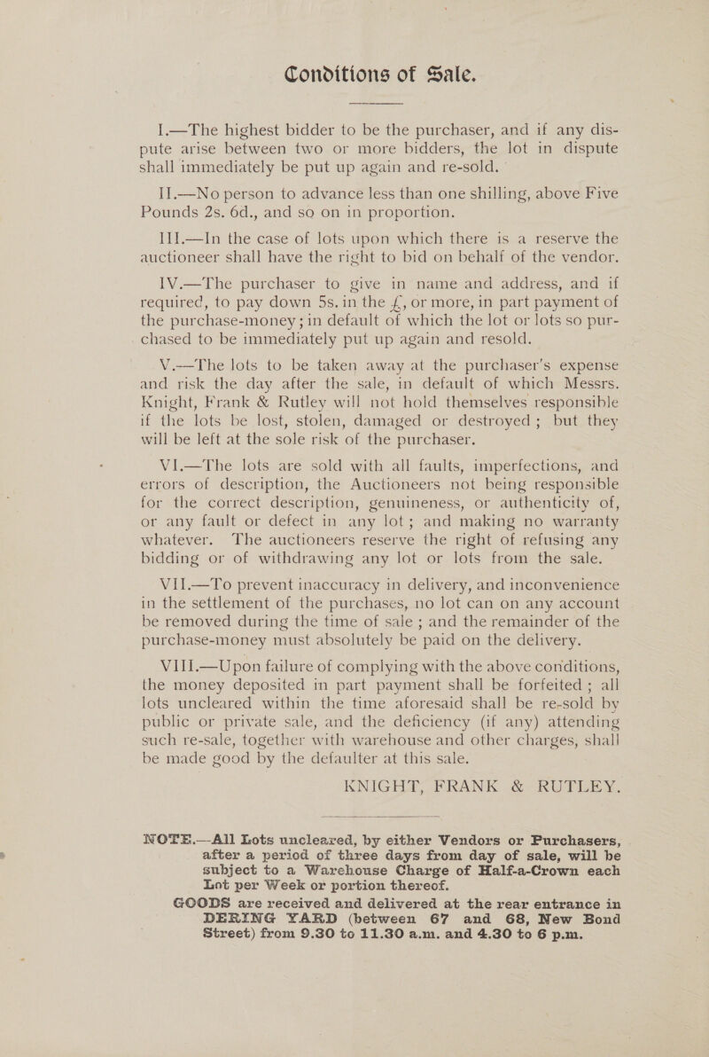 Conditions of Sale. I.—The highest bidder to be the purchaser, and if any dis- pute arise between two or more bidders, the lot in dispute shall immediately be put up again and re-sold. II.—No person to advance less than one shilling, above Five Pounds 2s. 6d., and so on in proportion. IIJ.—In the case of lots upon which there is a reserve the auctioneer shall have the right to bid on behalf of the vendor. IV.—The purchaser to give in name and address, and if required, to pay down 5s. in the £, or more, in part payment of the purchase-money ;1n default of which the lot or lots so pur- _chased to be immediately put up again and resold. V.-—The lots to be taken away at the purchaser’s expense and risk the day after the sale, in default of which Messrs. Knight, Frank &amp; Rutley will not hold themselves responsible if the lots be lost, stolen, damaged or destroyed ; but they will be left at the sole risk of the purchaser. VI.—The lots are sold with all faults, imperfections, and errors of description, the Auctioneers not being responsible for the correct description, genuineness, or authenticity of, or any fault or defect in any lot; and making no warranty whatever. The auctioneers reserve the right of refusing any bidding or of withdrawing any lot or lots from the sale. VII.—To prevent inaccuracy in delivery, and inconvenience in the settlement of the purchases, no lot can on any account be removed during the time of sale ; and the remainder of the purchase-money must absolutely be paid on the delivery. VIII.—Upon failure of complying with the above conditions, the money deposited in part payment shall be forfeited ; all lots uncleared within the time aforesaid shall be re-sold by public or private sale, and the deficiency (if any) attending such re-sale, together with warehouse and other charges, shall be made good by the defaulter at this sale. KNIGEDP, PRANK G2 iW Tice x.  WOTE.—-All Lots uncleared, by either Vendors or Purchasers, after a period of three days from day of sale, will be subject to a Warehouse Charge of Half-a-Crown each Lot per Week or portion thereof. GOODS are received and delivered at the rear entrance in DEERING YARD (between 67 and 68, New Bond