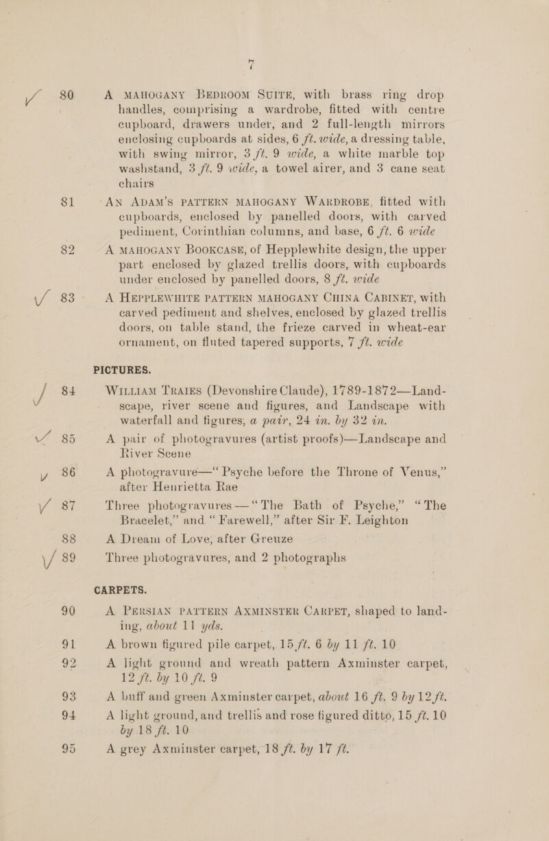 $1 83 84 by d handles, comprising a wardrobe, fitted with centre cupboard, drawers under, and 2 full-length mirrors enclosing cupboards at sides, 6 /¢. wide, a dressing table, with swing mirror, 3 /t. 9 wide, a white marble top washstand, 3 /¢. 9 wide, a towel airer, and 3 cane seat chairs | cupboards, enclosed by panelled doors, with carved pediment, Corinthian columns, and base, 6 /¢. 6 wide A MAHOGANY BookcasgE, of Hepplewhite design, the upper part enclosed by glazed trellis doors, with cupboards under enclosed by panelled doors, 8 /¢. wide A HEPPLEWHITE PATTERN MAHOGANY CHINA CABINET, with carved pediment and shelves, enclosed by glazed trellis doors, on table stand, the frieze carved in wheat-ear ornament, on fluted tapered supports, 7 ft. wide Wituiam Trares (Devonshire Claude), 1789-1872—Land- scape, river scene and figures, and Landscape with waterfall and figures, a pair, 24 in. by 32 in. A pair of photogravures (artist proofs)—Landscape and River Scene A photogravure—* Psyche before the Throne of Venus,” after Henrietta Rae Three photogravures—“The Bath of Psyche,” “The Bracelet,” and. “ Farewell,” after Sir I. Leighton A Dream of Love, after Greuze Three photogravures, and 2 photographs A PERSIAN PATTERN AXMINSTER CARPET, shaped to land- ing, about 11 yds. A brown figured pile carpet, 15/¢. 6 by 11 7¢. 10 A light ground and wreath pattern Axminster carpet, 2 7.07 10. 71. 9 A buff and green Axminster carpet, abowt 16 ft. 9 by 12 ft. A light ground, and trellis and rose figured ditto, 15 /¢. 10 by 18 fé. 10 A grey Axminster carpet, 18 ft. by 17 ft.