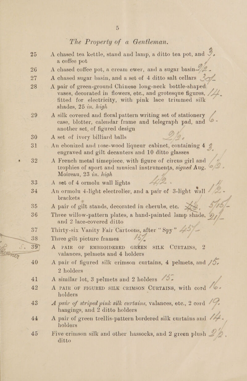  The Property of a Gentleman. a coffee pot ff fitted for electricity, with pink lace trimmed silk shades, 25 wm. high A silk covered and floral pattern writing set of stationery another set, of figured design A set of ivory billiard balls a _ &amp;© engraved and gilt decanters and 10 ditto glasses trophies of sport and musical instr Old signed Aug. Moireau, 23 in. high a r A A set of 4 ormolu wall lights brackets  A pair of gilt stands, decorated in cherubs, ete. and 2 lace-covered ditto Thirty-six Vanity Fair Cartoons, after ’ Dy Three gilt picture frames 4 ‘47 A PAIR OF EMBROIDERED GREEN SILK CURTAINS, 2 valances, pelmets and 4 holders 2 holders fe A similar lot, 3 pelmets and 2 holders “© « holders hangings, and 2 ditto holders ¢ F holders ditto