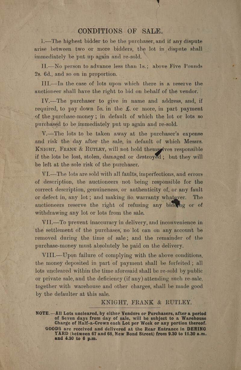 CONDITIONS OF SALE. i.—The highest bidder to be the purchaser, and if any dispute arise between two or more bidders, the lot in dispute shall immediately be put up again and re-sold. II.—No person to advance less than 1s.; above Five Pounds 2s. 6d., and so on in proportion. III.—In the case of lots upon which there is a reserve the auctioneer shall have the right to bid on behalf of the vendor. IV.—The purchaser to give in name and address, and, if required, to pay down 5s. in the £. or more, in part payment of the purchase-money ; in default of which the lot or lots so | purchased to be immediately put up again and re-sold. V.—tThe lots to be taken away at the purchaser’s expense and risk the day after the sale, in default of which Messrs. Knicut, Frank &amp; RuTLEY, will not hold themgglves responsible if the lots be lost, stolen, damaged or aéotrostit but they will be left at the sole risk of the purchaser. VI.—tThe lots are sold with all faults, imperfections, and errors of description, the auctioneers not being responsible for the correct description, genuineness, or authenticity of, or any fault or defect in, any lot ; and making tio, warranty whatgver. The auctioneers reserve the right of refusing any .. | withdrawing any lot or lots from the sale. g or of VII.—To prevent inaccuracy in delivery, and inconvenience in ‘the settlement of the purchases, no lot can on any account be removed during the time of sale; and the remainder of the purchase-money must absolutely be paid on the delivery. VIII.—Upon failure of complying with the above conditions, the money deposited in part of payment shall be forfeited ; all lots uncleared within the time aforesaid shall be re-sold by public or private sale, and the deficiency (if any) attending such re-sale, together with warehouse and other charges, shall be made good by the defaulter at this sale. KNIGHT, FRANK &amp; RUTLEY. NOTE.— All Lots uncleared, by either Vendors or Purchasers, after a period of Seven days from day of sale, will be subject to a Warehouse Charge of Half-a-Crown each Lot per Week or any portion thereof. GOODS are received and delivered at the Rear Entrance in DERING YARD (between 67 and 68, New Bond Street) from 9.30 to 11.30 a.m. and 4.30 to 6 p.m.