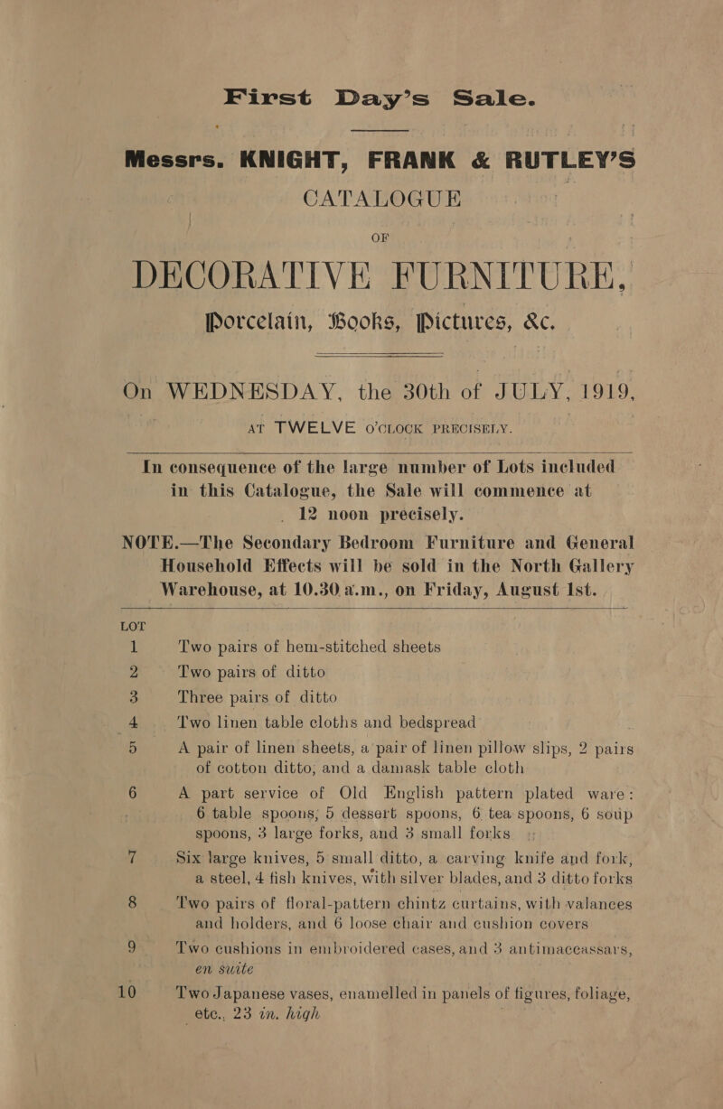 First Day’s Sale. (ose tee Messrs. KNIGHT, FRANK &amp; RUTLEY’S CATALOGUE ‘ OF DECORATIVE. FURNITURE, Porcelain, Books, Pictures, oo  On WEDNESDAY, the 30th of JULY, 1919, AT TWELVE 0’CLOCK PRECISELY.  In consequence of the large number of Lots included in this Catalogue, the Sale will commence at 12 noon precisely. NOTE.—The Secondary Bedroom Furniture and General Household Effects will be sold in the North Gallery Warehouse, at 10.30 a.m., on Friday, August Ist.  Two pairs of hem-stitched sheets Two pairs of ditto Three pairs of ditto Two linen table cloths and bedspread’ Oo Fr WN FO A pair of linen sheets, a pair of linen pillow slips, 2 pairs of cotton ditto; and a damask table cloth 6 A part service of Old English pattern plated ware: 6 table spoons; 5 dessert spoons, 6 tea spoons, 6 soup spoons, 3 large forks, and 3 small forks 7 Six large knives, 5 small ditto, a carving knife and fork, 4 5 e. 4 ; a steel, 4 fish knives, with silver blades, and 3 ditto forks 8 Two pairs of floral-pattern chintz curtains, with valances and holders, and 6 loose chair and cushion covers 9 Two cushions in embroidered cases, and 3 antimaceassars, en suite 10 Two Japanese vases, enamelled in panels of figures, foliage, —ete., 23 in. high