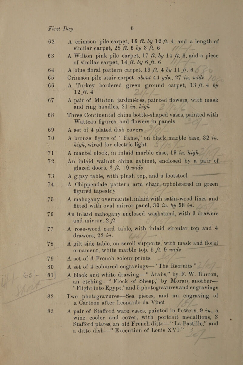 62 63 64 65 66 67 68 69 70 ral 72 to 74 75 76 77 78 80 81) 82 83 A crimson pile carpet, 16 /¢. by 12 /2. 4, and a length of similar carpet, 28 ft. 6 by 3 7. 6 / A Wilton pink pile carpet, 17 ft. by 14 ft. 6, and a piece of similar carpet, 14 /t. by 6 ft. 6 | A blue floral pattern carpet, 19 ft. 4 by 11 ft. 6 Crimson pile stair carpet, about 44 yds., 27 in. wide / A Turkey bordered green hye carpet, 13 ft. 4 by 12 ft. 4 A pair of Minton jardinidres, Ai flowers, with mask and ring handles, 21 in. high Three Continental china bottle-shaped vases, painted with Watteau figures, and flowers in panels A set of 4 plated dish covers A bronze figure of ‘“ Fame,” on black.marble base, 32 a. high, wired for electric light A mantel clock, in inlaid marble case, 19 in. high An inlaid walnut china cabinet, enclosed by a pair of glazed doors, 3 ft. 10 wide A gipsy table, with plush top, and a footstool A Chippendale pattern arm chair, upholstered in green figured tapestry A mahogany overmantel, inlaid with satin- ae lines and fitted with oval mirror panel, 30 in. by 58 in. An inlaid mahogany enclosed washstand, with 3 drawers and mirror, 2 /¢. A rose-wood card table, with inlaid circular top and 4 drawers, 22 an. / A gilt side table, on acne supports, with mask and floral ornament, white marble top, 5 /t. 9 wide A set of 3 French colour prints A set of 4 coloured engravings— The Recruits ” A black and white drawing—“ Arabs,” by F. W. Burton, an etching—‘ Flock of Sheep,’ by Moran, another— Two photogravures—-Sea pieces, and an engraving of a Cartoon after Leonardo da Vinci A pair of Stafford ware vases, painted in flowers, 9 in., a wine cooler and cover, with portrait medallions, 3 Stafford plates, an old French ditto—* La Bastille,” and a ditto dish—“ Execution of Louis XVI” © eal