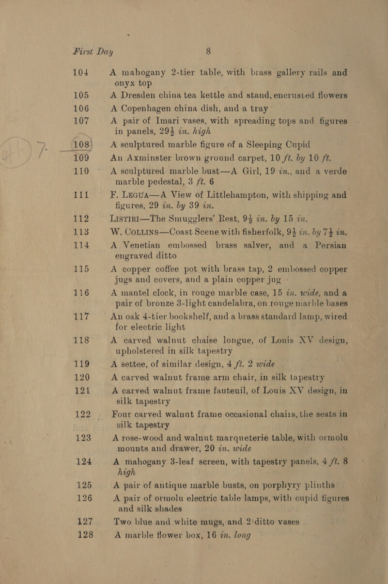 104 A mahogany 2-tier table, with brass gallery rails and onyx top | A Dresden china tea kettle and stand, encrusied flowers A Copenhagen china dish, and a tray’ A pair of Imari vases, with spreading tops and figures in panels, 294 wn. high A sculptured marble figure of a Sleeping Cupid An Axminster brown ground carpet, 10 /t. by 10 ft. A sculptured marble bust—A Girl, 19 in., and a verde marble pedestal, 3 /¢. 6 F. Lecua—A View of Littlehampton, with shipping and figures, 29 a. by 39 in. Listrri—The Smugglers’ Rest, 93 in. by 15 in. W. CoLitins—Coast Scene with fisherfolk, 94 an. by 74 in. — A Venetian embossed brass salver, and a Persian engraved ditto A copper coffee pot with brass tap, 2 embossed copper jugs and covers, and a plain copper jug A mantel clock, in rouge marble case, 15 a. wide, and a pair of bronze 5-light candelabra, on rouge marble bases An oak 4-tier bookshelf, and a brass standard lamp, wired for electric light A carved walnut chaise longue, of Louis XV design, upholstered in silk tapestry R A settee, of similar design, 4 /¢. 2 wide A carved walnut frame arm chair, in silk tapestry A carved walnut frame fauteuil, of Louis XV design, in silk tapestry Four carved walnut frame occasional chairs, the seats in silk tapestry A rose-wood and walnut marqueterie table, with ormolu mounts and drawer, 20 27. wide A mahogany 3-leaf screen, with tapestry panels, 4 /7. 8 high A pair of antique marble busts, on porphyry plinths A pair of ormolu electric table lamps, with cupid figures and silk shades Two blue and white mugs, and 2'ditto vases A marble flower box, 16 zn. long