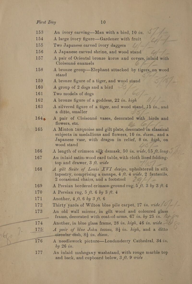 153 154 155 156 157 158 159 160 161. 162 163 164% 165 An ivory carving—-Man with a bird, 10 in. A large ivory figure—Gardener with fruit Two Japanese carved ivory daggers A Japanese carved shrine, and wood stand A pair of Oriental bronze koros and covers, Anlaid with Cloisonné enamels A bronze group—Elephant attacked by ieee on wood stand A bronze figure of a tiger, and wood stand A group of 2 dogs and a bird Two models of dogs A bronze figure of a goddess, 22 in. high A silvered figure of a tiger, and wood pee 15 im., and a ditto, smaller A pair of Cloisonné vases, decorated with birds and flowers, etc. : A Minton turquoise and gilt plate, Fant ey in Classical subjects in medallions and flowers, 10 an. diam., and a Japanese vase, with dragon in relief, 8 in. high, on wood stand A length of crimson silk damask, 50 an. wide, 15 ft long: Au inlaid satin-wood card table, with cloth lined folding- top and drawer, 3 /t. wide A gilt Swite of Louis XVI design, upholstered i in silk tapestry, comprising a canape, 4 /¢. 4 wide, 2 fauteuils, 2 occasional chairs, and a footstool IG /- A Persian bordered crimson ground rug, 5 ft. 3 by 3 ft. 4 A Persian rug, 5 /t. 6 by 3 ft. 4 Another, 4 /¢. 6 by 3 ft. 6 Thirty yards of Wilton blue pile carpet, 27 in. wide © An old wall mirror, in gilt wood and coloured glass frame, decorated with coat-of-arms, 67 in. by 25 in. “&lt;# Another, in blue glass frame, 28 an. high, 46 an. wide A pair of blue John tazzas, 84 in. high, and a ditto eiveular dish, 84 in. diam. A needlework picture—Londonderry Cathedral, 34 in. by 26 in. | An inlaid mahogany washstand, with rouge marble top