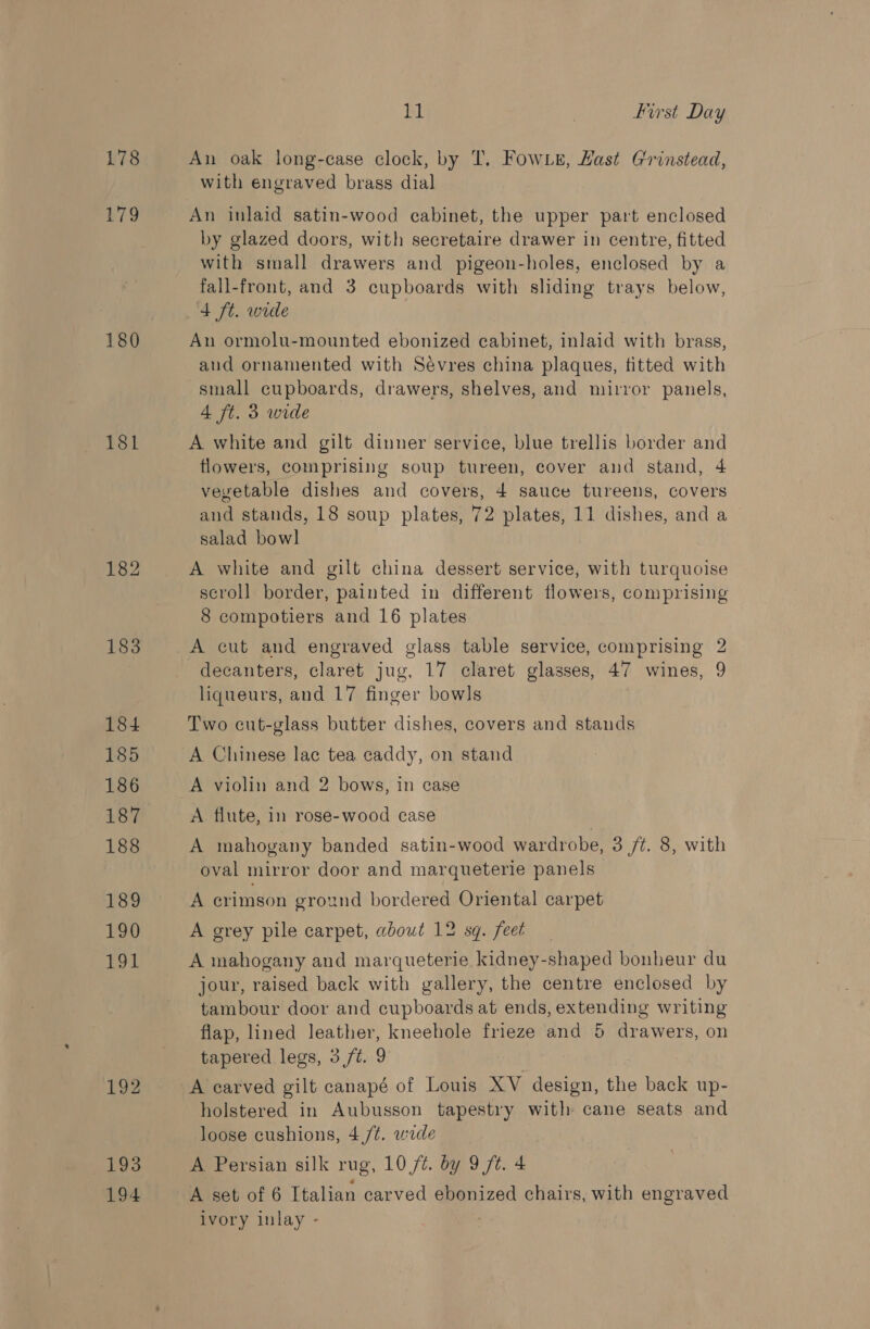 178 179 180 18l 182 183 184 185 186 187 188 189 130) ToL 192 193 194 BI | First Day An oak long-case clock, by 'T. Fow Le, Hast Grinstead, with engraved brass dial An inlaid satin-wood cabinet, the upper part enclosed by glazed doors, with secretaire drawer in centre, fitted with small drawers and pigeon-holes, enclosed by a fall-front, and 3 cupboards with sliding trays below, 4 ft. wide An ormolu-mounted ebonized cabinet, inlaid with brass, and ornamented with Sévres china plaques, titted with small cupboards, drawers, shelves, and mirror panels, 4 ft. 3 wide A white and gilt dinner service, blue trellis border and flowers, comprising soup tureen, cover and stand, 4 vevetable dishes and covers, 4 sauce tureens, covers and stands, 18 soup plates, 72 plates, 11 dishes, and a salad bowl A white and gilt china dessert service, with turquoise scroll border, painted in different flowers, comprising 8 compotiers and 16 plates A cut and engraved glass table service, comprising 2 decanters, claret jug, 17 claret glasses, 47 wines, 9 liqueurs, and 17 finger bowls Two cut-glass butter dishes, covers and stands A Chinese lac tea caddy, on stand A violin and 2 bows, in case A flute, in rose-wood case A mahogany banded satin-wood wardrobe, 3 /t. 8, with oval mirror door and marqueterie panels A crimson ground bordered Oriental carpet A grey pile carpet, about 12 sq. feet A mahogany and marqueterie kidney-shaped bonheur du jour, raised back with gallery, the centre enclosed by tambour door and cupboards at ends, extending writing flap, lined leather, kneehole frieze and 5 drawers, on tapered legs, 3 ft. 9 A carved gilt canapé of Louis XV design, the back up- holstered in Aubusson tapestry with cane seats and loose cushions, 4 /¢. wide A Persian silk rug, 10 /¢. by 9 ft. 4 A set of 6 Italian carved ebonized chairs, with engraved ivory inlay - |