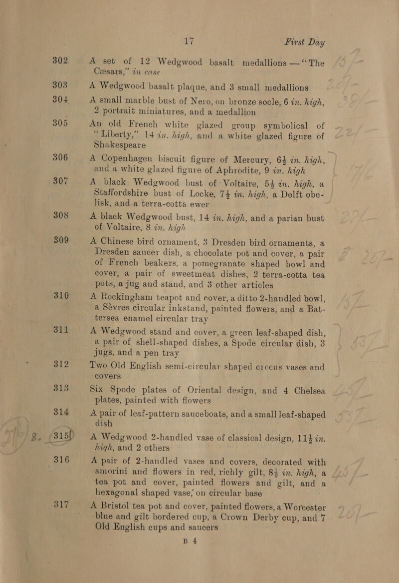 302 303 304 305 306 307 308 309 310 311 312 313 314 g, /316)) 3816 317 17 First Day A set of 12 Wedgwood basalt medallions — “The Ceesars,” 7 case A Wedgwood basalt plaque, and 3 small medallions A small marble bust of Nero, on bronze socle, 6 in. high, 2 portrait miniatures, and a medallion An old French white glazed group symbolical of * Liberty,” 14 in. high, and a white glazed figure of Shakespeare A Copenhagen biscuit figure of Mercury, 64 in. high, and a white glazed figure of Aphrodite, 9 in. high A black Wedgwood bust of Voltaire, 54 in. high, a Staffordshire bust of Locke, 74 in. high, a Delft obe- lisk, and a terra-cotta ewer A black Wedgwood bust, 14 in. high, and a parian bust of Voltaire, 8 in. high | A Chinese bird ornament, 3 Dresden bird ornaments, a Dresden saucer dish, a chocolate pot and cover, a pair of French beakers, a pomegranate shaped bowl and cover, a pair of sweetmeat dishes, 2 terra-cotta tea pots, a jug and stand, and 3 other articles A Rockingham teapot and cover, a ditto 2-handled bowl, a Sevres circular inkstand, painted flowers, and a Bat- tersea enamel circular tray A Wedgwood stand and cover, a green leaf-shaped dish, a pair of shell-shaped dishes, a Spode circular dish, 3 jugs, and a pen tray Two Old English semi-circular shaped crocus vases and covers Six Spode plates of Oriental design, and 4 Chelsea plates, painted with flowers A pair of leaf-pattern sauceboats, and a small leaf-shaped dish ita | A Wedgwood 2-handled vase of classical design, 114 in. high, and 2 others agit A pair of 2-handled vases and covers, decorated with amorini and flowers in red, richly gilt, 83 in. high, a tea pot and cover, painted flowers and gilt, and a hexagonal shaped vase; on circular base ; A Bristol tea pot and cover, painted flowers, a Worcester blue and gilt bordered cup, a Crown Derby cup, and 7 Old English cups and saucers